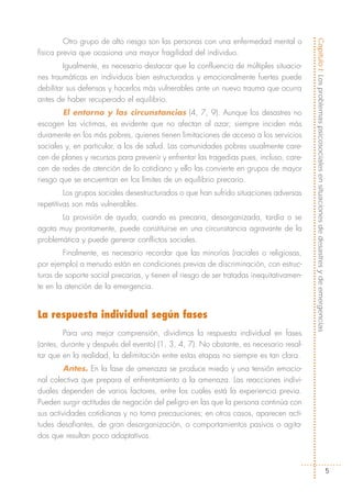 Otro grupo de alto riesgo son las personas con una enfermedad mental o




                                                                                         Capítulo I: Los problemas psicosociales en situaciones de desastres y de emergencias
física previa que ocasiona una mayor fragilidad del individuo.
         Igualmente, es necesario destacar que la confluencia de múltiples situacio-
nes traumáticas en individuos bien estructurados y emocionalmente fuertes puede
debilitar sus defensas y hacerlos más vulnerables ante un nuevo trauma que ocurra
antes de haber recuperado el equilibrio.
        El entorno y las circunstancias (4, 7, 9). Aunque los desastres no
escogen las víctimas, es evidente que no afectan al azar; siempre inciden más
duramente en los más pobres, quienes tienen limitaciones de acceso a los servicios
sociales y, en particular, a los de salud. Las comunidades pobres usualmente care-
cen de planes y recursos para prevenir y enfrentar las tragedias pues, incluso, care-
cen de redes de atención de lo cotidiano y ello las convierte en grupos de mayor
riesgo que se encuentran en los límites de un equilibrio precario.
         Los grupos sociales desestructurados o que han sufrido situaciones adversas
repetitivas son más vulnerables.
       La provisión de ayuda, cuando es precaria, desorganizada, tardía o se
agota muy prontamente, puede constituirse en una circunstancia agravante de la
problemática y puede generar conflictos sociales.
        Finalmente, es necesario recordar que las minorías (raciales o religiosas,
por ejemplo) a menudo están en condiciones previas de discriminación, con estruc-
turas de soporte social precarias, y tienen el riesgo de ser tratadas inequitativamen-
te en la atención de la emergencia.


La respuesta individual según fases
        Para una mejor comprensión, dividimos la respuesta individual en fases
(antes, durante y después del evento) (1, 3, 4, 7). No obstante, es necesario resal-
tar que en la realidad, la delimitación entre estas etapas no siempre es tan clara.
         Antes. En la fase de amenaza se produce miedo y una tensión emocio-
nal colectiva que prepara el enfrentamiento a la amenaza. Las reacciones indivi-
duales dependen de varios factores, entre los cuales está la experiencia previa.
Pueden surgir actitudes de negación del peligro en las que la persona continúa con
sus actividades cotidianas y no toma precauciones; en otros casos, aparecen acti-
tudes desafiantes, de gran desorganización, o comportamientos pasivos o agita-
dos que resultan poco adaptativos.



                                                                                                                                        5
 