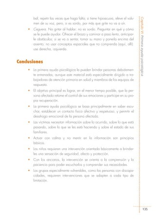 bal, repetir las veces que haga falta; si tiene hipoacusia, eleve el volu-




                                                                                      Capítulo VI: Primera ayuda psicológica
         men de su voz, pero, si es sordo, por más que grite no va a oír.
     •   Ceguera. No gritar al hablar: no es sordo. Preguntar en qué y cómo
         se le puede ayudar. Ofrecer el brazo y caminar a paso lento, anticipar-
         le obstáculos; si se va a sentar, tomar su mano y ponerla encima del
         asiento; no usar conceptos espaciales que no comprenda (aquí, allí):
         use derecha, izquierda.


Conclusiones
     •   La primera ayuda psicológica la pueden brindar personas debidamen-
         te entrenadas, aunque este material está especialmente dirigido a tra-
         bajadores de atención primaria en salud y miembros de los equipos de
         respuesta.
     •   El objetivo principal es lograr, en el menor tiempo posible, que la per-
         sona afectada retome el control de sus emociones y participe en su pro-
         pia recuperación.
     •   La primera ayuda psicológica se basa principalmente en saber escu-
         char, establecer un contacto físico afectivo y respetuoso, y permitir el
         desahogo emocional de la persona afectada.
     •   Las víctimas necesitan información sobre lo ocurrido, sobre lo que está
         pasando, sobre lo que se les está haciendo y sobre el estado de sus
         familiares.
     •   Actuar con calma y no mentir en la información son principios
         básicos.
     •   Los niños requieren una intervención orientada básicamente a brindar-
         les una sensación de seguridad, afecto y protección.
     •   Con los ancianos, la intervención se orienta a la comprensión y la
         paciencia para poder escucharlos y comprender sus necesidades.
     •   Los grupos especialmente vulnerables, como las personas con discapa-
         cidades, requieren intervenciones que se adapten a cada tipo de
         limitación.




                                                                                                   135
 