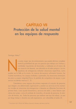 CAPÍTULO VII
          Protección de la salud mental
           en los equipos de respuesta




Santiago Valero*




N
              o existe ningún tipo de entrenamiento que pueda eliminar completa-
              mente la posibilidad de que una persona que trabaja con víctimas y
              cantidades importantes de lesionados y cadáveres en el marco de
              una situación de desastre, sea afectada en el orden psíquico. Los tra-
              bajadores de emergencias enfrentan situaciones específicas, como
pueden ser la falla en la misión, la vivencia de excesivo sufrimiento humano, las
muertes traumáticas, los cuerpos mutilados o quemados, las situaciones amenazan-
tes para su propia integridad física, la pérdida de compañeros de equipo o pre-
senciar accidentes masivos (1, 2).
         Entendemos como equipos de primera respuesta al conjunto de personas
que integran una determinada organización y prestan sus servicios en los momen-
tos iniciales en situaciones de emergencias o desastres en diferentes funciones de
primera línea, como ayuda humanitaria y servicios de salud, y otras labores ope-
rativas de campo, como el combate de incendios, el rescate de personas, la aten-
ción de heridos, etc. Todas las personas que realizan este tipo de trabajo, ya sea
por largo tiempo o durante una sola experiencia, son vulnerables al estrés (3).

                                                                                       137
* Funcionario de la Oficina de Defensa Nacional, Ministerio del Interior del Perú.
 