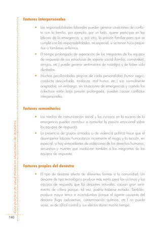 Factores interpersonales

                                                                  •   Las responsabilidades laborales pueden generar situaciones de conflic-
                                                                      to con la familia, por ejemplo, por un lado, querer participar en las
                                                                      labores de la emergencia, y, por otro, la presión familiar para que se
                                                                      cumpla con las responsabilidades, en especial, si se tienen hijos peque-
                                                                      ños o familiares enfermos.
                                                                  •   El tiempo prolongado de separación de los integrantes de los equipos
                                                                      de respuesta de sus estructuras de soporte social (familia, comunidad,
                                                                      amigos, etc.) puede generar sentimientos de nostalgia y de haber sido
                                                                      olvidados.
                                                                  •   Muchas peculiaridades propias de cada personalidad (humor negro,
                                                                      conducta desconfiada, tardanza, mal humor, etc.) son normalmente
                                                                      aceptadas; sin embargo, en situaciones de emergencias y cuando los
                                                                      colectivos están bajo presión prolongada, pueden causar conflictos
                                                                      interpersonales.


                                                            Factores comunitarios

                                                                  •   Los medios de comunicación social y los curiosos en la escena de la
                                                                      emergencia pueden contribuir a aumentar la presión emocional sobre
Guía práctica de salud mental en situaciones de desastres




                                                                      los equipos de respuesta.
                                                                  •   La presencia de grupos armados o de violencia política hace que el
                                                                      desempeñar labores humanitarias incremente el riesgo y la tensión, en
                                                                      especial, si hay antecedentes de violaciones de los derechos humanos,
                                                                      secuestros y muertes que involucran también a los integrantes de los
                                                                      equipos de respuesta.


                                                            Factores propios del desastre

                                                                  •   El tipo de desastre afecta de diferentes formas a la comunidad. Un
                                                                      desastre de tipo tecnológico produce más estrés para las víctimas y los
                                                                      equipos de respuesta que los desastres naturales; causan gran senti-
                                                                      miento de cólera porque, tal vez, podría haberse evitado. También,
                                                                      produce mayor temor e incertidumbre porque el agente causante del
                                                                      desastre (fuga radioactiva, contaminación química, etc.) no puede
                                                                      verse, es de difícil control y sus efectos duran mucho tiempo.


140
 