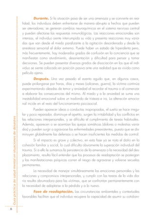 Durante. Si la situación pasa de ser una amenaza y se convierte en rea-
                                                            lidad, los individuos deben enfrentarse de manera abrupta a hechos que pueden
                                                            ser aterradores; se generan cambios neuroquímicos en el sistema nervioso central
                                                            y pueden afectarse las respuestas inmunológicas. Las reacciones emocionales son
                                                            intensas, el individuo siente interrumpida su vida y presenta reacciones muy varia-
                                                            das que van desde el miedo paralizante a la agitación desordenada y desde la
                                                            anestesia sensorial al dolor extremo. Puede haber un estado de hiperalerta pero,
                                                            más frecuentemente, hay moderados grados de confusión en la conciencia que se
                                                            manifiestan como aturdimiento, desorientación y dificultad para pensar y tomar
                                                            decisiones. Se pueden presentar diversos grados de disociación en los que el indi-
                                                            viduo se siente colocado en posición pasiva ante una realidad que es vivida como
                                                            película ajena.
                                                                     Después. Una vez pasado el evento agudo que, en algunos casos,
                                                            puede prolongarse por horas, días y meses (volcanes, guerra), la víctima continúa
                                                            experimentando oleadas de temor y ansiedad al recordar el trauma o al comenzar
                                                            a elaborar las consecuencias del mismo. Al miedo y a la ansiedad se suma una
                                                            inestabilidad emocional sobre un trasfondo de tristeza e ira. La alteración emocio-
                                                            nal incide en el resto del funcionamiento psicosocial.
                                                                    Pueden aparecer ideas o conductas inapropiadas, el sueño se hace irregu-
                                                            lar y poco reparador, disminuye el apetito, surgen la irritabilidad y los conflictos en
Guía práctica de salud mental en situaciones de desastres




                                                            las relaciones interpersonales, y se dificulta el cumplimiento de tareas habituales.
                                                            Además, aparecen o se acentúan las quejas somáticas (dolores o molestias varia-
                                                            dos) y pueden surgir o agravarse las enfermedades preexistentes, puesto que se dis-
                                                            minuyen globalmente las defensas o se hacen insuficientes las medidas de control.
                                                                    Si el impacto es grave y colectivo, en esta fase ya se nota el daño en la
                                                            cohesión familiar y social, lo cual dificulta obviamente la superación individual del
                                                            trauma. Si a ello le sumamos la persistencia de la amenaza o la necesidad del des-
                                                            plazamiento, resulta fácil entender que los procesos de readaptación se postergan
                                                            y las manifestaciones psíquicas corren el riesgo de agravarse y volverse secuelas
                                                            permanentes.
                                                                     La necesidad de manejar simultáneamente las emociones personales y las
                                                            relaciones y compromisos interpersonales, y cumplir con las tareas de la vida dia-
                                                            ria resulta abrumadora para las víctimas, que se confrontan permanentemente con
                                                            la necesidad de adaptarse a la pérdida y a lo nuevo.
                                                                   Fase de readaptación. Las circunstancias ambientales y contextuales
                                                            favorables facilitan que el individuo recupere la capacidad de asumir su cotidiani-


        6
 