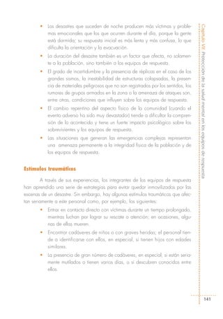 •   Los desastres que suceden de noche producen más víctimas y proble-




                                                                                       Capítulo VII: Protección de la salud mental en los equipos de respuesta
           mas emocionales que los que ocurren durante el día, porque la gente
           está dormida; su respuesta inicial es más lenta y más confusa, lo que
           dificulta la orientación y la evacuación.
       •   La duración del desastre también es un factor que afecta, no solamen-
           te a la población, sino también a los equipos de respuesta.
       •   El grado de incertidumbre y la presencia de réplicas en el caso de los
           grandes sismos, la inestabilidad de estructuras colapsadas, la presen-
           cia de materiales peligrosos que no son registrados por los sentidos, los
           rumores de grupos armados en la zona o la amenaza de ataques son,
           entre otras, condiciones que influyen sobre los equipos de respuesta.
       •   El cambio repentino del aspecto físico de la comunidad (cuando el
           evento adverso ha sido muy devastador) tiende a dificultar la compren-
           sión de lo acontecido y tiene un fuerte impacto psicológico sobre los
           sobrevivientes y los equipos de respuesta.
       •   Las situaciones que generan las emergencias complejas representan
           una amenaza permanente a la integridad física de la población y de
           los equipos de respuesta.


Estímulos traumáticos

        A través de sus experiencias, los integrantes de los equipos de respuesta
han aprendido una serie de estrategias para evitar quedar inmovilizados por las
escenas de un desastre. Sin embargo, hay algunos estímulos traumáticos que afec-
tan seriamente a este personal como, por ejemplo, los siguientes:
       •   Entrar en contacto directo con víctimas durante un tiempo prolongado,
           mientras luchan por lograr su rescate o atención; en ocasiones, algu-
           nas de ellas mueren.
       •   Encontrar cadáveres de niños o con graves heridas; el personal tien-
           de a identificarse con ellos, en especial, si tienen hijos con edades
           similares.
       •   La presencia de gran número de cadáveres, en especial, si están seria-
           mente mutilados o tienen varios días, o si descubren conocidos entre
           ellos.




                                                                                                               141
 