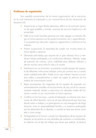 Problemas de organización

                                                                   Son aquéllos provenientes de la misma organización de la estructura
                                                            en la cual interactúa el trabajador y son característicos de las situaciones de
                                                            desastres (4).
                                                                   •   Ausencia de un lugar dónde descansar, déficit en el suministro oportu-
                                                                       no de agua potable y comida, ausencia de servicios higiénicos y de
                                                                       privacidad.
                                                                   •   Falla en la misión (rescatar personas con vida, apagar un incendio, lle-
                                                                       gar en forma oportuna con la ayuda humanitaria, etc.), especialmente,
                                                                       si se presentó por descuido, impericia, agotamiento o confusión en las
                                                                       órdenes.
                                                                   •   Presión ocupacional: la necesidad de cumplir con muchas tareas en
                                                                       forma rápida y oportuna.
                                                                   •   Demandas del trabajo que requiere de un gran esfuerzo físico y men-
                                                                       tal por tiempo prolongado y en condiciones adversas. Además, exige
                                                                       de precisión de criterios, juicio, habilidad para elaborar cálculos y
                                                                       decidir muchas veces entre la vida y la muerte.
                                                                   •   Interferencia en sus funciones: se presenta cuando equipos de respues-
                                                                       ta de diferentes instituciones trabajan juntos por primera vez o cuando
Guía práctica de salud mental en situaciones de desastres




                                                                       existe rivalidad entre ellos. Puede ocurrir que intenten imponer sus pro-
                                                                       pios estilos y procedimientos o traten de captar la atención de los
                                                                       medios de comunicación social.
                                                                   •   Bajas recompensas: los integrantes de los equipos de respuesta son
                                                                       extremadamente sensibles al reconocimiento de tipo social (no necesa-
                                                                       riamente material); tienden a reaccionar con elevados niveles de frus-
                                                                       tración cuando no son reconocidos en forma oportuna.
                                                                   •   Conflicto en las funciones: cuando el trabajador se enfrenta ante situa-
                                                                       ciones de difícil decisión, como es el caso del personal que tiene que
                                                                       decidir entre su trabajo y su participación en una emergencia de larga
                                                                       duración, entre su responsabilidad familiar y su ausencia prolongada
                                                                       por las demandas de un desastre, o cuando se tiene que actuar como
                                                                       jefe o como amigo.
                                                                   •   Ambigüedad en la función: cuando los trabajadores de los equipos de
                                                                       desastre se encuentran en una atmósfera de confusión e incertidumbre,
                                                                       en relación con el tipo de trabajo que tienen que realizar, el alcance


142
 