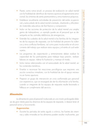 •   Pautar, como rutina anual, un proceso de evaluación en salud mental




                                                                                          Capítulo VII: Protección de la salud mental en los equipos de respuesta
            con la finalidad de identificar de manera oportuna el agotamiento emo-
            cional, los síntomas de estrés postraumático y otros trastornos psíquicos.
        •   Establecer anualmente actividades de prevención del estrés ocupacio-
            nal y autocuidado de la salud mental orientado, diseñando y difundien-
            do materiales educativos de fácil lectura y comprensión.
        •   Incluir en las acciones de protección de la salud mental una amplia
            gama de trabajadores; un ejemplo puede ser el personal que se de-
            sempeña en las centrales telefónicas de emergencias.
        •   Extender los cuidados de la salud mental a las familias de los integran-
            tes de los equipos de respuesta, con la finalidad de prevenir la violen-
            cia y otros conflictos familiares, así como para involucrarlas en el cono-
            cimiento del trabajo que realizan estos equipos y el estrés al cual están
            sujetos.
        •   Los programas de capacitación y entrenamiento deben evaluar la
            capacidad de los participantes para trabajar bajo presión, realizar
            labores en equipo, tolerar la frustración y manejar el miedo.
        •   Incluir temas relacionados con el autocuidado de la salud mental, en
            los contenidos temáticos.
        •   Enseñar a reconocer las reacciones psicológicas que requieren una
            acción correctiva inmediata, con la finalidad de dar el apoyo necesa-
            rio en forma oportuna.
        •   Preparar un grupo de intervención en crisis conformado por personal
            con experiencia, que se encargará de dar la información a la familia,
            cuando un integrante de los equipos de respuesta resulte lesionado o
            fallezca en cumplimiento del servicio.


Alimentación

        La alimentación para el personal involucrado en una misión prolongada debe
ser de gran interés para los directivos de los equipos de respuesta, si desean tener al
personal activo y funcionando.
        Sugerencias
        •   Durante los períodos de estrés agudo o crónico, las fuentes de vitami-
            nas y sales minerales en los alimentos pueden resultar insuficientes, por



                                                                                                                  145
 