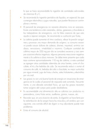 lo que se hace recomendable la ingestión de cantidades adicionales
                                                                de vitaminas B y C.
                                                            •   Se recomienda la ingestión periódica de líquidos, en especial, los que
                                                                contengan electrolitos o jugos naturales, que pueden llevarse en cantim-
                                                                ploras o termos.
                                                            •   El personal de emergencias no necesita alimentos ricos en azúcares.
                                                                Existe una tendencia a dar caramelos, dulces, gaseosas y chocolates a
                                                                los trabajadores de emergencia, con la falsa creencia de que esto
                                                                ayuda a reponer energías. Se recomienda su sustitución por frutas.
                                                            •   La cafeína puede aumentar el ritmo cardiaco, elevar la presión sanguí-
                                                                nea y provocar una mayor demanda de oxígeno; su consumo excesi-
                                                                vo puede causar dolores de cabeza, diarrea, inquietud, arritmia car-
                                                                diaca, nerviosismo, irritabilidad e insomnio. Cualquier cantidad de
                                                                cafeína mayor de 250 mg por día se considera excesiva y casi siem-
                                                                pre ocasiona efectos negativos; algunas personas reaccionan negativa-
                                                                mente a la cafeína a dosis menores. Se debe tener presente que cada
                                                                taza contiene aproximadamente 110 mg de cafeína; a esta cantidad
                                                                se agregan otras cantidades obtenidas de otras fuentes, como el cho-
                                                                colate, el té y las bebidas de cola. Se recomienda reducir o evitar el
                                                                consumo de café, té, bebidas de cola o chocolate; es mejor sustituirlos
Guía práctica de salud mental en situaciones de desastres




                                                                por agua mineral, jugo de frutas o leche, sales hidratantes y electrolitos
                                                                por vía oral.
                                                            •   Las grasas no son una buena fuente de energía en situaciones de emer-
                                                                gencia en la cuales el personal de respuesta está sometido, frecuente-
                                                                mente, a una elevada actividad física, ya que las grasas necesitan
                                                                tomar oxígeno del cuerpo para poder desdoblarse.
                                                            •   Es recomendable una alimentación alta en calorías con productos no
                                                                perecederos, como frutas secas, avellanas, granos, nueces, etc.
                                                            •   Recordar que, en una situación de estrés, la digestión se hace lenta por
                                                                la redistribución de la sangre hacia los músculos y el cerebro; por con-
                                                                siguiente, una comida difícil de digerir o muy abundante puede traer
                                                                problemas.
                                                            •   Evitar el consumo de alcohol.




146
 