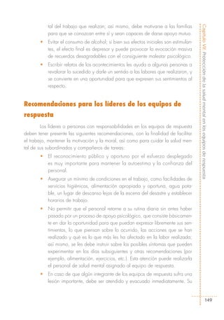 tal del trabajo que realizan; así mismo, debe motivarse a las familias




                                                                                        Capítulo VII: Protección de la salud mental en los equipos de respuesta
           para que se conozcan entre sí y sean capaces de darse apoyo mutuo.
       •   Evitar el consumo de alcohol; si bien sus efectos iniciales son estimulan-
           tes, el efecto final es depresor y puede provocar la evocación masiva
           de recuerdos desagradables con el consiguiente malestar psicológico.
       •   Escribir relatos de los acontecimientos les ayuda a algunas personas a
           revalorar lo sucedido y darle un sentido a las labores que realizaron, y
           se convierte en una oportunidad para que expresen sus sentimientos al
           respecto.


Recomendaciones para los líderes de los equipos de
respuesta
        Los líderes o personas con responsabilidades en los equipos de respuesta
deben tener presente las siguientes recomendaciones, con la finalidad de facilitar
el trabajo, mantener la motivación y la moral, así como para cuidar la salud men-
tal de sus subordinados y compañeros de tareas:
       •   El reconocimiento público y oportuno por el esfuerzo desplegado
           es muy importante para mantener la autoestima y la confianza del
           personal.
       •   Asegurar un mínimo de condiciones en el trabajo, como facilidades de
           servicios higiénicos, alimentación apropiada y oportuna, agua pota-
           ble, un lugar de descanso lejos de la escena del desastre y establecer
           horarios de trabajo.
       •   No permitir que el personal retorne a su rutina diaria sin antes haber
           pasado por un proceso de apoyo psicológico, que consiste básicamen-
           te en dar la oportunidad para que puedan expresar libremente sus sen-
           timientos, lo que piensan sobre lo ocurrido, las acciones que se han
           realizado y qué es lo que más les ha afectado en la labor realizada;
           así mismo, se les debe instruir sobre los posibles síntomas que pueden
           experimentar en los días subsiguientes y otras recomendaciones (por
           ejemplo, alimentación, ejercicios, etc.). Esta atención puede realizarla
           el personal de salud mental asignado al equipo de respuesta.
       •   En caso de que algún integrante de los equipos de respuesta sufra una
           lesión importante, debe ser atendido y evacuado inmediatamente. Su


                                                                                                                149
 