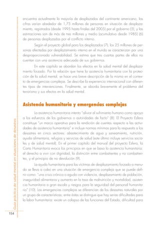 encuentra actualmente la mayoría de desplazados del continente americano, las
                                                            cifras varían alrededor de 1,75 millones de personas en situación de desplaza-
                                                            miento, registrados (desde 1995 hasta finales del 2005) por el gobierno (5), y las
                                                            estimaciones son de más de tres millones y medio (acumulativo desde 1985) (6)
                                                            de personas desplazadas por el conflicto interno.
                                                                   Según el proyecto global para los desplazados (7), los 25 millones de per-
                                                            sonas afectadas por desplazamiento interno en el mundo se caracterizan por una
                                                            desproporcionada vulnerabilidad. Se estima que tres cuartas partes de ellos no
                                                            cuentan con una asistencia adecuada de sus gobiernos.
                                                                     En este capítulo se abordan los efectos en la salud mental del desplaza-
                                                            miento forzado. Por la relación que tiene la asistencia humanitaria con la protec-
                                                            ción de la salud mental, se hace una breve descripción de la misma en el contex-
                                                            to de emergencias complejas. Se describe la experiencia internacional con diferen-
                                                            tes tipos de intervenciones. Finalmente, se aborda brevemente el problema del
                                                            terrorismo y sus efectos en la salud mental.


                                                            Asistencia humanitaria y emergencias complejas
                                                                     La asistencia humanitaria intenta “aliviar el sufrimiento humano como apoyo
                                                            a los esfuerzos de los gobiernos o autoridades de facto” (8). El Proyecto Esfera
Guía práctica de salud mental en situaciones de desastres




                                                            constituye “un marco operativo para la rendición de cuentas respecto a las activi-
                                                            dades de asistencia humanitaria” e incluye normas mínimas para la respuesta a los
                                                            desastres en cinco sectores: abastecimiento de agua y saneamiento, nutrición,
                                                            ayuda alimentaria, refugios y servicios de salud (este último incluye servicios socia-
                                                            les y de salud mental). En el primer capítulo del manual del proyecto Esfera, la
                                                            Carta Humanitaria evoca los principios en que se basa la asistencia humanitaria:
                                                            el derecho a vivir con dignidad, la distinción entre combatientes y no combatien-
                                                            tes, y el principio de no devolución (9).
                                                                    La ayuda humanitaria para las víctimas de desplazamiento forzado a menu-
                                                            do se lleva a cabo en una situación de emergencia compleja que se puede defi-
                                                            nir como: “una crisis crónica o aguda con violencia, desplazamiento de población,
                                                            inseguridad alimentaria y aumento en la tasa de malnutrición y mortalidad, asisten-
                                                            cia humanitaria a gran escala y riesgos para la seguridad del personal humanita-
                                                            rio” (10). Las emergencias complejas se diferencian de los desastres naturales por
                                                            un grupo de características; entre éstas se distingue que hay serias dificultades para
                                                            la labor humanitaria: existe un colapso de las funciones del Estado, dificultad para


154
 