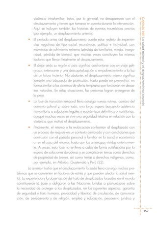 violencia intrafamiliar; éstos, por lo general, no desaparecen con el




                                                                                       Capítulo VIII: La salud mental y el desplazamiento forzado
           desplazamiento y tienen que tomarse en cuenta durante la intervención.
           Aquí se incluyen también las historias de eventos traumáticos previos
           (por ejemplo, un desplazamiento anterior).
       •   El período antes del desplazamiento puede estar repleto de experien-
           cias negativas de tipo social, económico, político e individual, con
           momentos de sufrimiento extremo (pérdida de familiares, miedo, insegu-
           ridad, pérdida de bienes), que muchas veces constituyen los mismos
           factores que llevan finalmente al desplazamiento.
       •   El dejar atrás su región o país significa confrontarse con un viaje peli-
           groso, extenuante y una descapitalización o empobrecimiento a la luz
           de un futuro incierto. No obstante, el desplazamiento mismo significa
           también una búsqueda de protección; hasta puede ser preventivo, en
           forma similar a los sistemas de alerta temprana que funcionan en desas-
           tres naturales. En estas situaciones, las personas logran protegerse de
           lo peor.
       •   La fase de transición temporal lleva consigo nuevas rutinas, cambio del
           contexto cultural y, sobre todo, una larga espera buscando asistencia
           humanitaria o soluciones legales y económicas definitivas o transitorias,
           aunque muchas veces se vive una seguridad relativa en relación con la
           violencia que motivó el desplazamiento.
       •   Finalmente, el retorno o la reubicación confrontan al desplazado con
           un proceso de reajuste en un contexto cambiado y con condiciones que
           contrastan con el pasado personal y familiar en lo social y económico
           o, en el caso del retorno, hasta con las amenazas vividas anteriormen-
           te. A veces, esta fase no se lleva a cabo de forma satisfactoria por la
           espera de soluciones duraderas y se complica en temas como derechos
           de propiedad de bienes, así como tierras o derechos indígenas, como,
           por ejemplo, en México, Guatemala y Perú (22).
         Lo anterior ilustra que el desplazamiento forzado lleva consigo muchos pro-
blemas que se convierten en factores de estrés y que pueden afectar la salud men-
tal. La experiencia y la observación del trato de desplazados forzados en el mundo
constituyeron la base y obligaron a las Naciones Unidas a pronunciarse sobre
la necesidad de proteger a los desplazados, en los siguientes aspectos: garantía
de seguridad y trato humano, privacidad y libertad de circulación, de comunica-
ción, de pensamiento y de religión, empleo y educación, personería jurídica y


                                                                                                          157
 