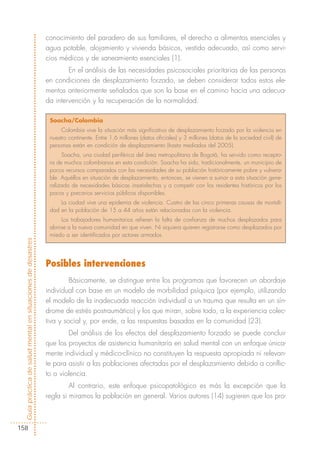 conocimiento del paradero de sus familiares, el derecho a alimentos esenciales y
                                                            agua potable, alojamiento y vivienda básicos, vestido adecuado, así como servi-
                                                            cios médicos y de saneamiento esenciales (1).
                                                                    En el análisis de las necesidades psicosociales prioritarias de las personas
                                                            en condiciones de desplazamiento forzado, se deben considerar todos estos ele-
                                                            mentos anteriormente señalados que son la base en el camino hacia una adecua-
                                                            da intervención y la recuperación de la normalidad.

                                                             Soacha/Colombia
                                                                  Colombia vive la situación más significativa de desplazamiento forzado por la violencia en
                                                             nuestro continente. Entre 1,6 millones (datos oficiales) y 3 millones (datos de la sociedad civil) de
                                                             personas están en condición de desplazamiento (hasta mediados del 2005).
                                                                  Soacha, una ciudad periférica del área metropolitana de Bogotá, ha servido como recepto-
                                                             ra de muchos colombianos en esta condición. Soacha ha sido, tradicionalmente, un municipio de
                                                             pocos recursos comparados con las necesidades de su población históricamente pobre y vulnera-
                                                             ble. Aquéllos en situación de desplazamiento, entonces, se vienen a sumar a esta situación gene-
                                                             ralizada de necesidades básicas insatisfechas y a competir con los residentes históricos por los
                                                             pocos y precarios servicios públicos disponibles.
                                                                 La ciudad vive una epidemia de violencia. Cuatro de las cinco primeras causas de mortali-
                                                             dad en la población de 15 a 44 años están relacionadas con la violencia.
                                                                  Los trabajadores humanitarios refieren la falta de confianza de muchos desplazados para
                                                             abrirse a la nueva comunidad en que viven. Ni siquiera quieren registrarse como desplazados por
                                                             miedo a ser identificados por actores armados.
Guía práctica de salud mental en situaciones de desastres




                                                            Posibles intervenciones
                                                                     Básicamente, se distingue entre los programas que favorecen un abordaje
                                                            individual con base en un modelo de morbilidad psíquica (por ejemplo, utilizando
                                                            el modelo de la inadecuada reacción individual a un trauma que resulta en un sín-
                                                            drome de estrés postraumático) y los que miran, sobre todo, a la experiencia colec-
                                                            tiva y social y, por ende, a las respuestas basadas en la comunidad (23).
                                                                    Del análisis de los efectos del desplazamiento forzado se puede concluir
                                                            que los proyectos de asistencia humanitaria en salud mental con un enfoque única-
                                                            mente individual y médico-clínico no constituyen la respuesta apropiada ni relevan-
                                                            te para asistir a las poblaciones afectadas por el desplazamiento debido a conflic-
                                                            to o violencia.
                                                                     Al contrario, este enfoque psicopatológico es más la excepción que la
                                                            regla si miramos la población en general. Varios autores (14) sugieren que los pro-



158
 