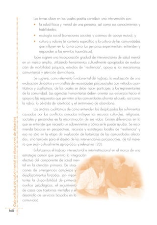 Los temas clave en los cuales podría contribuir una intervención son:
                                                                    •   la salud física y mental de una persona, así como sus conocimientos y
                                                                        habilidades;
                                                                    •   ecología social (conexiones sociales y sistemas de apoyo mutuo), y
                                                                    •   cultura y valores (el contexto específico y la cultura de las comunidades
                                                                        que influyen en la forma como las personas experimentan, entienden y
                                                                        responden a los eventos traumáticos).
                                                                   Toole sugiere una incorporación gradual de intervenciones de salud mental
                                                            en un marco amplio, utilizando herramientas culturalmente apropiadas de evalua-
                                                            ción de morbilidad psíquica, estudios de “resiliencia”, apoyo a los mecanismos
                                                            comunitarios y atención domiciliaria.
                                                                      Se sugiere, como elemento fundamental del trabajo, la realización de una
                                                            evaluación de daños y un análisis de necesidades psicosociales con métodos cuan-
                                                            titativos y cualitativos, de los cuales se debe hacer partícipes a los representantes
                                                            de la comunidad. Las agencias humanitarias deben orientar sus esfuerzos hacia el
                                                            apoyo a las respuestas que permiten a las comunidades afrontar el duelo, así como
                                                            la rabia, la pérdida de identidad y el sentimiento de abandono.
                                                                    Los análisis cualitativos de cómo entienden los desplazados los sufrimientos
                                                            causados por los conflictos armados incluyen los recursos culturales, religiosos,
Guía práctica de salud mental en situaciones de desastres




                                                            sociales y personales en la reconstrucción de sus vidas. Existen diferencias en lo
                                                            que se entiende que necesita un sobreviviente y cómo se le puede ayudar. Se reco-
                                                            mienda basarse en perspectivas, recursos y estrategias locales de “resiliencia” y
                                                            eso no sólo en la etapa de evaluación de fortalezas de las comunidades afecta-
                                                            das, sino también para el diseño de las intervenciones psícosociales, de tal mane-
                                                            ra que sean culturalmente apropiadas y relevantes (28).
                                                                    Enfatizamos el trabajo intersectorial e interinstitucional en el marco de una
                                                            estrategia común que permita la integración
                                                            efectiva del componente de salud men-
                                                            tal en la atención primaria. En situa-
                                                            ciones de emergencias complejas y
                                                            desplazamientos forzados, son impor-
                                                            tantes la disponibilidad de primeros
                                                            auxilios psicológicos, el seguimiento
                                                            de casos con trastornos mentales y el
                                                            desarrollo de servicios basados en la
                                                            comunidad.


160
 