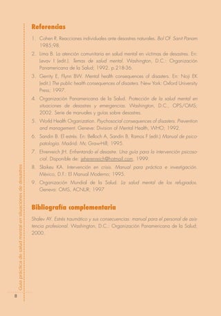 Referencias
                                                            1. Cohen R. Reacciones individuales ante desastres naturales. Bol Of Sanit Panam
                                                               1985;98.
                                                            2. Lima B. La atención comunitaria en salud mental en víctimas de desastres. En:
                                                               Levav I (edit.). Temas de salud mental. Washington, D.C.: Organización
                                                               Panamericana de la Salud; 1992. p.218-36.
                                                            3. Gerrity E, Flynn BW. Mental health consequences of disasters. En: Noji EK
                                                               (edit.) The public health consequences of disasters. New York: Oxford University
                                                               Press; 1997.
                                                            4. Organización Panamericana de la Salud. Protección de la salud mental en
                                                               situaciones de desastres y emergencias. Washington, D.C., OPS/OMS;
                                                               2002. Serie de manuales y guías sobre desastres.
                                                            5. World Health Organization. Psychosocial consequences of disasters. Prevention
                                                               and management. Geneve: Division of Mental Health, WHO; 1992.
                                                            6. Sandin B. El estrés. En: Belloch A, Sandin B, Ramos F (edit.) Manual de psico-
                                                               patología. Madrid: Mc Graw-Hill; 1995.
                                                            7. Ehrenreich JH. Enfrentando el desastre. Una guía para la intervención psicoso-
                                                               cial. Disponible de: jeherenreich@hotmail.com, 1999.
Guía práctica de salud mental en situaciones de desastres




                                                            8. Slaikeu KA. Intervención en crisis. Manual para práctica e investigación.
                                                               México, D.F.: El Manual Moderno; 1995.
                                                            9. Organización Mundial de la Salud. La salud mental de los refugiados.
                                                               Geneva: OMS, ACNUR; 1997


                                                            Bibliografía complementaria
                                                            Shalev AY. Estrés traumático y sus consecuencias: manual para el personal de asis-
                                                            tencia profesional. Washington, D.C.: Organización Panamericana de la Salud;
                                                            2000.




        8
 