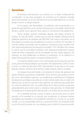 Terrorismo
                                                                     El fenómeno del terrorismo nos confronta con un factor fundamental de
                                                            incertidumbre: no hay cómo protegerse. En contraste con los desastres naturales
                                                            (como los huracanes), en el caso del terrorismo no es posible determinar un sitio de
                                                            abrigo o buscar un refugio temporal.
                                                                   En los países más desarrollados, la población está acostumbrada a un
                                                            grado de seguridad alto, por lo que las amenazas que no se pueden identificar de
                                                            dónde y cuándo vienen generan temor, pánico e inmovilismo en las poblaciones.
                                                                    Varios estudios recientes realizados después del ataque terrorista en
                                                            Londres, en julio del 2005, muestran que el nivel de malestar (distress) entre la
                                                            población general es de alrededor del 30% (34). Este nivel es coincidente con el
                                                            de malestar encontrado entre la población en países en conflicto. Por otro lado, el
                                                            nivel de malestar encontrado entre la población musulmana (cuyos miembros han
                                                            sido responsabilizados por los ataques) fue el doble, 71%. Esto lleva a los autores
                                                            a concluir que la comunidad musulmana sufrió desproporcionadamente mayores
                                                            niveles de estrés comparados con los encuestados de otros credos religiosos. Sin
                                                            embargo, en esas poblaciones no blancas o musulmanas, no se evidenció un
                                                            deseo de búsqueda de ayuda o consejería profesional (31).
                                                                     Los expertos admiten que no se ha demostrado que las personas que han
Guía práctica de salud mental en situaciones de desastres




                                                            vivido graves traumas psicológicos se recuperen más rápidamente cuando se inten-
                                                            ta revivir sus memorias del evento (32). Aparentemente, lo que hay es una necesi-
                                                            dad de contactar miembros de la familia y hablar después sobre lo sucedido.
                                                                     Los ataques terroristas tienden a incrementar el número de personas con
                                                            quejas somáticas que parecen inexplicables. Estos síntomas, que pueden ser toma-
                                                            dos como enfermedades orgánicas, son posiblemente manifestaciones fisiológicas
                                                            de afectación psicológica causadas por un alto nivel de alerta; hay un miedo a lo
                                                            desconocido, ya que los actos terroristas significan una amenaza que puede afec-
                                                            tar indiscriminadamente (33). Los profesionales de la salud necesitan prepararse
                                                            apropiadamente para evitar ignorar o subvalorar estos pacientes; lo fundamental
                                                            es focalizarse en la preocupación del paciente y en el alivio de los síntomas (34).
                                                                    En un atentado terrorista, a quien se ataca y, por lo tanto, quien se siente
                                                            atacado, es la sociedad en su conjunto; por consiguiente, es necesario realizar
                                                            actividades que devuelvan a la sociedad la confianza en sí misma, en sus profe-
                                                            sionales y en sus responsables políticos y comunitarios (35). Las campañas públi-
                                                            cas de información pueden ser una estrategia para combatir la amenaza psicoló-


162
 