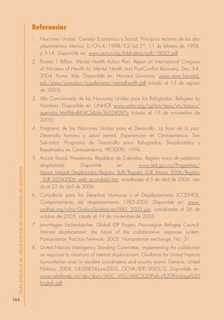 Referencias
                                                            1. Naciones Unidas, Consejo Económico y Social. Principios rectores de los des-
                                                               plazamientos internos. E/CN.4/1998/53/ad.2*, 11 de febrero de 1998,
                                                               p.5-14. Disponible en: www.acnur.org/biblioteca/pdf/ 0022.pdf.
                                                            2. Project 1 Billion. Mental Health Action Plan. Report on International Congress
                                                               of Ministers of Health for Mental Health and Post-Conflict Recovery, Dec 3-4,
                                                               2004, Rome, Italy. Disponible en: Harvard University: www.news.harvard.
                                                               edu/press/pressdoc/supplements/mentalhealth.pdf (citado el 15 de agosto
                                                               de 2005).
                                                            3. Alto Comisionado de las Naciones Unidas para los Refugiados. Refugees by
                                                               Numbers. Disponible en: UNHCR www.unhcr.org/cgi-bin/texis/vtx/basics/
                                                               opendoc.htm?tbl=BASICS&id=3b028097c (citado el 19 de noviembre de
                                                               2005).
                                                            4. Programa de las Naciones Unidas para el Desarrollo. La hora de la paz.
                                                               Desarrollo humano y salud mental. Experiencias en Centroamérica. San
                                                               Salvador: Programa de Desarrollo para Refugiados, Desplazados y
                                                               Repatriados en Centroamérica, PRODERE; 1994.
                                                            5. Acción Social, Presidencia, República de Colombia. Registro único de población
                                                               desplazada.          Disponible       en:      www.red.gov.co/Programas/
Guía práctica de salud mental en situaciones de desastres




                                                               Apoyo_Integral_Desplazados/Registro_SUR/Registro_SUR_Marzo_2006/Registro
                                                               _SUR_05042006_web_acumulado.htm, actualizada el 5 de abril de 2006, cita-
                                                               da el 23 de abril de 2006.
                                                            6. Consultoría para los Derechos Humanos y el Desplazamiento (CODHES).
                                                               Comportamiento del desplazamiento 1985-2005. Disponible en: www.
                                                               codhes.org/cifra/GraficoTendencias1985_2005.jpg, actualizada el 26 de
                                                               octubre de 2005, citada el 19 de noviembre de 2005.
                                                            7. Jens-Hagen Eschenbächer, Global IDP Project, Norwegian Refugee Council.
                                                               Internal displacement: the future of the collaborative response system.
                                                               Humanitarian Practice Network; 2005. Humanitarian exchange, No. 31.
                                                            8. United Nations Interagency Standing Committee. Implementing the collaborati-
                                                               ve response to situations of internal displacement. Guidance for United Nations
                                                               humanitarian and/or resident coordinators and country teams. Geneva: United
                                                               Nations; 2004. GE-00854-June2005, OCHA/IDP/2005/2. Disponible en:
                                                               www.reliefweb.int/idp/docs/IASC_WG/IASC%20Policy%20Package%20
                                                               English.pdf.


164
 