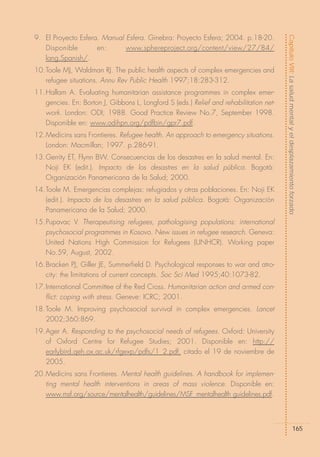 Capítulo VIII: La salud mental y el desplazamiento forzado
9. El Proyecto Esfera. Manual Esfera. Ginebra: Proyecto Esfera; 2004. p.18-20.
   Disponible        en:      www.sphereproject.org/content/view/27/84/
   lang,Spanish/.
10.Toole MJ, Waldman RJ. The public health aspects of complex emergencies and
   refugee situations. Annu Rev Public Health 1997;18:283-312.
11.Hallam A. Evaluating humanitarian assistance programmes in complex emer-
   gencies. En: Borton J, Gibbons L, Longford S (eds.) Relief and rehabilitation net-
   work. London: ODI; 1988. Good Practice Review No.7, September 1998.
   Disponible en: www.odihpn.org/pdfbin/gpr7.pdf.
12.Medicins sans Frontieres. Refugee health. An approach to emergency situations.
   London: Macmillan; 1997. p.286-91.
13.Gerrity ET, Flynn BW. Consecuencias de los desastres en la salud mental. En:
   Noji EK (edit.). Impacto de los desastres en la salud pública. Bogotá:
   Organización Panamericana de la Salud; 2000.
14.Toole M. Emergencias complejas: refugiados y otras poblaciones. En: Noji EK
   (edit.). Impacto de los desastres en la salud pública. Bogotá: Organización
   Panamericana de la Salud; 2000.
15.Pupavac V. Therapeutising refugees, pathologising populations: international
   psychosocial programmes in Kosovo. New issues in refugee research. Geneva:
   United Nations High Commission for Refugees (UNHCR). Working paper
   No.59, August, 2002.
16.Bracken PJ, Giller JE, Summerfield D. Psychological responses to war and atro-
   city: the limitations of current concepts. Soc Sci Med 1995;40:1073-82.
17.International Committee of the Red Cross. Humanitarian action and armed con-
   flict: coping with stress. Geneve: ICRC; 2001.
18.Toole M. Improving psychosocial survival in complex emergencies. Lancet
   2002;360:869.
19.Ager A. Responding to the psychosocial needs of refugees. Oxford: University
   of Oxford Centre for Refugee Studies; 2001. Disponible en: http://
   earlybird.qeh.ox.ac.uk/rfgexp/pdfs/1_2.pdf, citado el 19 de noviembre de
   2005.
20.Medicins sans Frontieres. Mental health guidelines. A handbook for implemen-
   ting mental health interventions in areas of mass violence. Disponible en:
   www.msf.org/source/mentalhealth/guidelines/MSF_mentalhealth guidelines.pdf.



                                                                                                           165
 