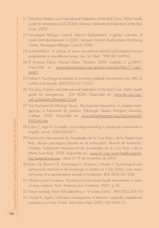 21.The Johns Hopkins and International Federation of the Red Cross. Public health
                                                               guide for emergencies (CD ROM). Geneva: International Federation of the Red
                                                               Cross; 2002.
                                                            22.Norwegian Refugee Council. Internal displacement: a global overview of
                                                               trends and developments in 2005. Geneva: Internal Displacement Monitoring
                                                               Centre, Norwegian Refugee Council; 2006.
                                                            23.Summerfield D. A critique of seven assumptions behind psychological trauma
                                                               programmes in war-affected areas. Soc Sci Med. 1999;48:1449-62.
                                                            24.El Proyecto Esfera. Manual Esfera. Ginebra: 2004. Capítulo 5, p.346-9.
                                                               Disponible en: www.sphereproject.org/spanish/manual/htlm/7_cap5.
                                                               htm#3.
                                                            25.Palmer I. Psychological aspects of providing medical humanitarian aid, ABC of
                                                               conflict and disaster. BMJ 2005;331:152-4.
                                                            26.The Johns Hopkins and International Federation of the Red Cross. Public health
                                                               guide for emergencies, (CD ROM). Disponible en: www.ifrc.org/cgi/
                                                               pdf_pubshealth.pl?chapter12.pdf
                                                            27.The Psychosocial Working Group. Psychosocial intervention in complex emer-
                                                               gencies: a framework for practice. Edinburgh: Queen Margaret University
                                                               College; 2000. Disponible en: www.forcedmigration.org/psychosocial/
Guía práctica de salud mental en situaciones de desastres




                                                               PWGinfo.htm.
                                                            28.Eyber C, Ager A. Conselho: psychological healing in displaced communities in
                                                               Angola. Lancet. 2002;360:871.
                                                            29.Federación Internacional de Sociedades de la Cruz Roja y de la Media Luna
                                                               Roja. Apoyo psicológico basado en la comunidad. Manual de formación.
                                                               Ginebra: Federación Internacional de Sociedades de la Cruz Roja y de la
                                                               Media Luna Roja: 2003. Disponible en: www.ifrc.org/what/health/psycho-
                                                               log/bestpractices.asp, citado el 19 de noviembre de 2005.
                                                            30.Robin GJ, Brewin CR, Greenberg N, Simpson J, Wessly S. Psychological and
                                                               behavioural reactions to the bombings in London on 7 July 2005: cross secto-
                                                               rial survey of a representative sample of Londoners. BMJ 2005;331:606.
                                                            31.Medicins sans Frontieres. Psychosocial and mental health interventions in areas
                                                               of mass violence. Paris: Medicins sans Frontieres; 2005. p.18.
                                                            32.News roundup. New York debriefing is “a waste of time”. BMJ 2002;324:10
                                                            33.Hassett A, Sigal L. Unforseen consequences of terrorism: medically unexplained
                                                               symptoms in a time of fear. Arch Intern Med. 2002;162:1809-13.


166
 