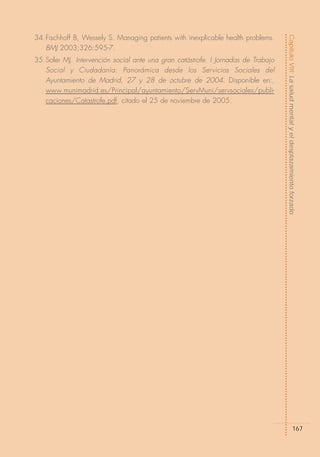 34.Fischhoff B, Wessely S. Managing patients with inexplicable health problems.




                                                                                   Capítulo VIII: La salud mental y el desplazamiento forzado
   BMJ 2003;326:595-7.
35.Soler MJ. Intervención social ante una gran catástrofe. I Jornadas de Trabajo
   Social y Ciudadanía: Panorámica desde los Servicios Sociales del
   Ayuntamiento de Madrid, 27 y 28 de octubre de 2004. Disponible en:,
   www.munimadrid.es/Principal/ayuntamiento/ServMuni/servsociales/publi-
   caciones/Catastrofe.pdf, citado el 25 de noviembre de 2005.




                                                                                                      167
 