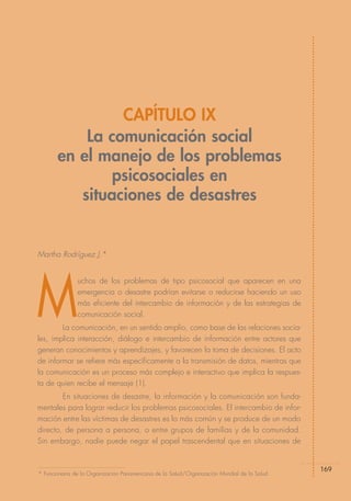 CAPÍTULO IX
           La comunicación social
       en el manejo de los problemas
               psicosociales en
          situaciones de desastres


Martha Rodríguez J.*




M
               uchos de los problemas de tipo psicosocial que aparecen en una
               emergencia o desastre podrían evitarse o reducirse haciendo un uso
               más eficiente del intercambio de información y de las estrategias de
               comunicación social.
        La comunicación, en un sentido amplio, como base de las relaciones socia-
les, implica interacción, diálogo e intercambio de información entre actores que
generan conocimientos y aprendizajes, y favorecen la toma de decisiones. El acto
de informar se refiere más específicamente a la transmisión de datos, mientras que
la comunicación es un proceso más complejo e interactivo que implica la respues-
ta de quien recibe el mensaje (1).
        En situaciones de desastre, la información y la comunicación son funda-
mentales para lograr reducir los problemas psicosociales. El intercambio de infor-
mación entre las víctimas de desastres es lo más común y se produce de un modo
directo, de persona a persona, o entre grupos de familias y de la comunidad.
Sin embargo, nadie puede negar el papel trascendental que en situaciones de


                                                                                              169
* Funcionaria de la Organización Panamericana de la Salud/Organización Mundial de la Salud.
 