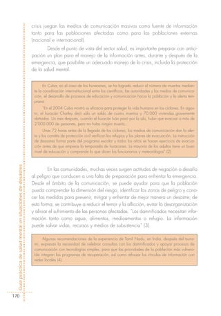 crisis juegan los medios de comunicación masivos como fuente de información
                                                            tanto para las poblaciones afectadas como para las poblaciones externas
                                                            (nacional e internacional).
                                                                    Desde el punto de vista del sector salud, es importante preparar con antici-
                                                            pación un plan para el manejo de la información antes, durante y después de la
                                                            emergencia, que posibilite un adecuado manejo de la crisis, incluida la protección
                                                            de la salud mental.


                                                                   En Cuba, en el caso de los huracanes, se ha logrado reducir el número de muertos median-
                                                             te la coordinación interinstitucional entre los científicos, las autoridades y los medios de comunica-
                                                             ción, el desarrollo de procesos de educación y comunicación hacia la población y la alerta tem-
                                                             prana.
                                                                  “En el 2004 Cuba mostró su eficacia para proteger la vida humana en los ciclones. En agos-
                                                             to, el huracán Charley dejó sólo un saldo de cuatro muertos y 70.000 viviendas gravemente
                                                             dañadas. Un mes después, cuando el huracán Iván pasó por la isla, hubo que evacuar a más de
                                                             2’000.000 de personas, pero no hubo ningún muerto…
                                                                   Unas 72 horas antes de la llegada de los ciclones, los medios de comunicación dan la aler-
                                                             ta y los comités de protección civil verifican los refugios y los planes de evacuación. La instrucción
                                                             de desastres forma parte del programa escolar y todos los años se hacen ejercicios de evacua-
                                                             ción antes de que empiece la temporada de huracanes. La mayoría de los adultos tiene un buen
                                                             nivel de educación y comprende lo que dicen los funcionarios y meteorólogos” (2).
Guía práctica de salud mental en situaciones de desastres




                                                                     En las comunidades, muchas veces surgen actitudes de negación o desafío
                                                            al peligro que conducen a una falta de preparación para enfrentar la emergencia.
                                                            Desde el ámbito de la comunicación, se puede ayudar para que la población
                                                            pueda comprender la dimensión del riesgo, identificar las zonas de peligro y cono-
                                                            cer las medidas para prevenir, mitigar y enfrentar de mejor manera un desastre; de
                                                            esta forma, se contribuye a reducir el temor y la aflicción, evitar la desorganización
                                                            y aliviar el sufrimiento de las personas afectadas. “Los damnificados necesitan infor-
                                                            mación tanto como agua, alimentos, medicamentos o refugio. La información
                                                            puede salvar vidas, recursos y medios de subsistencia” (3).

                                                                  Algunas recomendaciones de la experiencia de Tamil Nadu, en India, después del tsuna-
                                                             mi, expresan la necesidad de celebrar consultas con los damnificados y apoyar procesos de
                                                             comunicación con tecnologías simples, para que las prioridades de la población más vulnera-
                                                             ble integren los programas de recuperación, así como reforzar los vínculos de información con
                                                             redes locales (4).




170
 