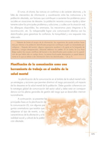 El rumor, el chisme, las noticias sin confirmar o de carácter alarmista, y la




                                                                                                    Capítulo IX: La comunicación social en el manejo de los problemas psicosociales
falta de intercambio de información y coordinación entre las instituciones y la
población afectada, son factores que contribuyen a aumentar los problemas psico-
sociales en situaciones de desastre. La población necesita conocer rápida y abier-
tamente sobre los principales problemas y soluciones, y cuáles son la situación real,
los albergues disponibles, las amenazas, los mecanismos para integrarse a la
reconstrucción, etc. Es indispensable lograr una comunicación efectiva con los
damnificados para garantizar la confianza, la tranquilidad y una respuesta más
adecuada.

       “Además de limitar el acopio de la información, los organismos de ayuda podrían hacer
 más por informar a la población damnificada porque eso contribuye a suplir sus necesidades psi-
 cológicas… Después del tsunami, algunos organismos ayudaron a la gente en la búsqueda de
 parientes y amigos desaparecidos, utilizando teléfonos vía satélite. En Sri Lanka, la Cruz Roja
 Belga explicó las causas científicas del tsunami a los damnificados para acabar con la supersti-
 ción de que había sido un castigo divino. La prensa local puede desempeñar un papel determi-
 nante en lo que se refiere a dar información vital a los damnificados…” (4, p.7).



Planificación de la comunicación como una
herramienta de trabajo en el ámbito de la
salud mental
          La planificación de la comunicación en el ámbito de la salud mental inclu-
ye estrategias y acciones que permiten disminuir el riesgo psicosocial y el impacto
de los desastres en la salud mental de la población. Debe guardar coherencia con
la estrategia global de comunicación del sector salud y debe estar en correspon-
dencia con los planes generales de gestión del riesgo que se desarrollan interinsti-
tucionalmente.
        A continuación, se presentan las
principales fases en la planificación de
la comunicación (5), con algunas pre-
guntas orientadoras que tendrán que
adaptarse al tipo de evento, a las
características de la afectación y a la
realidad social y cultural de la pobla-
ción afectada.




                                                                                                                               171
 