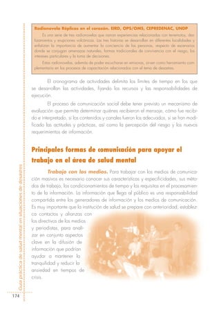 Radionovela Réplicas en el corazón. EIRD, OPS/OMS, CEPREDENAC, UNDP
                                                                   Es una serie de tres radionovelas que narran experiencias relacionadas con terremotos, des-
                                                             lizamientos y erupciones volcánicas. Las tres historias se desarrollan en diferentes localidades y
                                                             enfatizan la importancia de aumentar la conciencia de las personas, respecto de escenarios
                                                             donde se conjugan amenazas naturales, formas tradicionales de convivencia con el riesgo, los
                                                             intereses particulares y la toma de decisiones.
                                                                 Estas radionovelas, además de poder escucharse en emisoras, sirven como herramienta com-
                                                             plementaria en los procesos de capacitación relacionados con el tema de desastres.


                                                                    El cronograma de actividades delimita los límites de tiempo en los que
                                                            se desarrollan las actividades, fijando los recursos y las responsabilidades de
                                                            ejecución.
                                                                    El proceso de comunicación social debe tener previsto un mecanismo de
                                                            evaluación que permita determinar quiénes recibieron el mensaje, cómo fue recibi-
                                                            do e interpretado, si los contenidos y canales fueron los adecuados, si se han modi-
                                                            ficado las actitudes y prácticas, así como la percepción del riesgo y los nuevos
                                                            requerimientos de información.


                                                            Principales formas de comunicación para apoyar el
                                                            trabajo en el área de salud mental
Guía práctica de salud mental en situaciones de desastres




                                                                     Trabajo con los medios. Para trabajar con los medios de comunica-
                                                            ción masivos es necesario conocer sus características y especificidades, sus méto-
                                                            dos de trabajo, los condicionamientos de tiempo y los requisitos en el procesamien-
                                                            to de la información. La información que llega al público es una responsabilidad
                                                            compartida entre los generadores de información y los medios de comunicación.
                                                            Es muy importante que la institución de salud se prepare con anterioridad, establez-
                                                            ca contactos y alianzas con
                                                            los directivos de los medios
                                                            y periodistas, para anali-
                                                            zar en conjunto aspectos
                                                            clave en la difusión de
                                                            información que podrían
                                                            ayudar a mantener la
                                                            tranquilidad y reducir la
                                                            ansiedad en tiempos de
                                                            crisis.


174
 