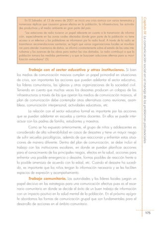 Capítulo IX: La comunicación social en el manejo de los problemas psicosociales
     En El Salvador, el 13 de enero de 2001 se inició una crisis sísmica con varios terremotos y
 numerosas réplicas que causaron graves efectos en la población, la infraestructura, las activida-
 des productivas y el medio ambiente en gran parte del país.
      “Las estaciones de radio tuvieron un papel relevante en cuanto a la transmisión de informa-
 ción, especialmente en las zonas rurales afectadas donde gran parte de la población no tiene
 acceso a un televisor y los pobladores se informaron por la radio local. A través de la radio se
 trasmitieron recomendaciones sanitarias; se logró que varias organizaciones locales se moviliza-
 ran para atender inventarios de daños, se informó constantemente sobre el estado de las rutas inte-
 rurbanas y los avances de las obras para restituir las vías dañadas. La radio contribuyó a que la
 población tomara las medidas pertinentes y a que se buscasen soluciones alternas para su movi-
 lización extraurbana” (5).


         Trabajo con el sector educativo y otras instituciones. Si bien
los medios de comunicación masivos cumplen un papel primordial en situaciones
de crisis, son importantes las acciones que pueden adelantar el sector educativo,
los líderes comunitarios, las iglesias y otras organizaciones de la sociedad civil.
Teniendo en cuenta que muchas veces los desastres producen un colapso de las
infraestructuras a través de las que operan los medios de comunicación masivos, el
plan de comunicación debe contemplar otras alternativas como reuniones, asam-
bleas, comunicación interpersonal, actividades educativas, etc.
        La relación con el sector educativo formal es importante por las acciones
que se puedan adelantar en escuelas y centros docentes. En ellos se puede inter-
actuar con los padres de familia, estudiantes y maestros.
         Como se ha expuesto anteriormente, el grupo de niños y adolescentes es
considerado de alta vulnerabilidad en casos de desastres y tiene un mayor riesgo
de sufrir secuelas psicológicas, además de que reaccionan y enfrentan estas situa-
ciones de manera diferente. Dentro del plan de comunicación, se debe incluir el
trabajo con las instituciones escolares, en donde se puedan planificar acciones
para el conocimiento de los principales riesgos, efectos en la salud, acciones para
enfrentar una posible emergencia o desastre, formas posibles de reacción frente a
la posible amenaza de acuerdo con la edad, etc. Cuando el desastre ha sucedi-
do, es importante que los niños tengan la información necesaria y se les faciliten
espacios de expresión y acompañamiento.
        Trabajo comunitario. Las autoridades y los líderes locales juegan un
papel decisivo en las estrategias para una comunicación efectiva pues es el esce-
nario comunitario en donde se decide el éxito de un buen trabajo de información
con un impacto positivo en la salud mental de la población. En el próximo epígra-
fe abordamos las formas de comunicación grupal que son fundamentales para el
desarrollo de acciones en el ámbito comunitario.

                                                                                                                                  175
 