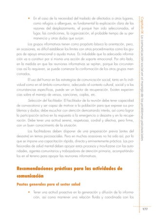 •   En el caso de la necesidad del traslado de afectados a otros lugares,




                                                                                         Capítulo IX: La comunicación social en el manejo de los problemas psicosociales
            como refugios o albergues, es fundamental la explicación clara de las
            razones del desplazamiento, el porqué han sido seleccionados, el
            lugar, las condiciones, la organización, el probable tiempo de su per-
            manencia y otras dudas que surjan.
         Los grupos informativos tienen como propósito básico la orientación, pero,
en ocasiones, es difícil establecer los límites con otros procedimientos como los gru-
pos de apoyo emocional o ayuda mutua. Es indudable que la adecuada informa-
ción va a constituir por sí misma una acción de soporte emocional. Por otro lado,
en la medida en que las reuniones informativas se repitan, porque las circunstan-
cias así lo requieren, se puede comenzar la conformación de los otros grupos men-
cionados.
        El uso del humor en las estrategias de comunicación social, tanto en lo indi-
vidual como en el ámbito comunitario, adecuado al contexto cultural, social y a las
circunstancias específicas, puede ser un factor de recuperación. Existen experien-
cias sobre el manejo de versos, canciones, coplas, etc.
         Selección del facilitador. El facilitador de la reunión debe tener capacidad
de convocatoria y ser capaz de motivar a la población para que exprese sus pro-
blemas y dudas; debe escuchar con atención demostrando interés, así como lograr
la participación activa en la respuesta a la emergencia o desastre y en la recupe-
ración. Debe tener una actitud serena, respetuosa, cordial y afectiva, pero firme,
con un buen conocimiento de la situación.
        Los facilitadores deben disponer de una preparación previa (antes del
desastre) en temas psicosociales. Pero en muchas ocasiones no ha sido así, por lo
que se impone una capacitación rápida, directa y eminentemente práctica. Los pro-
fesionales de salud mental deben apoyar estos procesos y movilizarse con las auto-
ridades, agentes comunitarios y trabajadores de atención primaria, acompañándo-
los en el terreno para apoyar las reuniones informativas.


Recomendaciones prácticas para las actividades de
comunicación
Pautas generales para el sector salud

        •   Tener una actitud proactiva en la generación y difusión de la informa-
            ción, así como mantener una relación fluida y coordinada con los


                                                                                                                    177
 