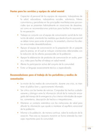 Pautas para los servicios y equipos de salud mental




                                                                                       Capítulo IX: La comunicación social en el manejo de los problemas psicosociales
      •   Capacitar al personal de los equipos de respuesta, trabajadores de
          la salud, educadores, trabajadoras sociales, voluntarios, líderes
          comunitarios y periodistas en las principales manifestaciones psicoso-
          ciales que se presentan habitualmente en situaciones de desastres,
          así como en recomendaciones prácticas para facilitar la respuesta y
          la recuperación.
      •   Trabajar en conjunto con el equipo de comunicación social de la insti-
          tución de salud, orientando las medidas que desde el punto psicosocial
          se deben tomar para evitar el pánico, la ansiedad y disminuir los efec-
          tos emocionales desestabilizadores.
      •   Apoyar al equipo de comunicación en la preparación de un paquete
          para la prensa, en el cual se incluyan orientaciones relacionadas con
          la reducción de los efectos psicosociales en la población.
      •   Apoyar la elaboración de productos de comunicación en audio, pren-
          sa y video para facilitar el trabajo en salud mental.
      •   Alentar la participación activa del conjunto de la comunidad.
      •   Evitar un lenguaje excesivamente técnico o especializado.


Recomendaciones para el trabajo de los periodistas y medios de
comunicación

      •   La misión de los medios de comunicación, durante una crisis, es man-
          tener al público bien y oportunamente informado.
      •   Ser crítico con las fuentes de noticias. Comprobar los hechos cuidado-
          samente y distinguir entre la información oficial de la institución encar-
          gada del manejo de la emergencia y los criterios individuales de exper-
          tos, comentarios, descripción de hechos e interpretaciones.
      •   Mantener un contacto sistemático con las instituciones de salud para
          difundir la información que ayude a mantener el equilibrio emocional
          de la población.
      •   Informar a la población, de manera continua, sobre la evolución de la
          situación. Para esto es necesario transmitir en forma reiterada los men-
          sajes importantes para la comunidad.



                                                                                                                  179
 