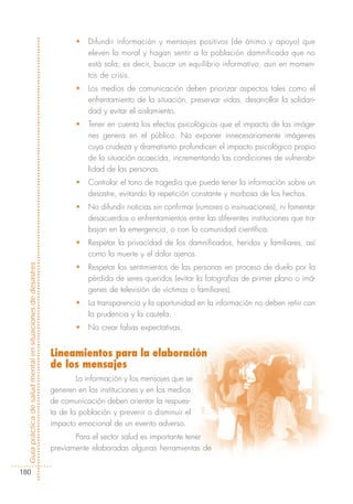 •   Difundir información y mensajes positivos (de ánimo y apoyo) que
                                                                       eleven la moral y hagan sentir a la población damnificada que no
                                                                       está sola; es decir, buscar un equilibrio informativo, aun en momen-
                                                                       tos de crisis.
                                                                   •   Los medios de comunicación deben priorizar aspectos tales como el
                                                                       enfrentamiento de la situación, preservar vidas, desarrollar la solidari-
                                                                       dad y evitar el aislamiento.
                                                                   •   Tener en cuenta los efectos psicológicos que el impacto de las imáge-
                                                                       nes genera en el público. No exponer innecesariamente imágenes
                                                                       cuya crudeza y dramatismo profundicen el impacto psicológico propio
                                                                       de la situación acaecida, incrementando las condiciones de vulnerabi-
                                                                       lidad de las personas.
                                                                   •   Controlar el tono de tragedia que puede tener la información sobre un
                                                                       desastre, evitando la repetición constante y morbosa de los hechos.
                                                                   •   No difundir noticias sin confirmar (rumores o insinuaciones), ni fomentar
                                                                       desacuerdos o enfrentamientos entre las diferentes instituciones que tra-
                                                                       bajan en la emergencia, o con la comunidad científica.
                                                                   •   Respetar la privacidad de los damnificados, heridos y familiares, así
                                                                       como la muerte y el dolor ajenos.
Guía práctica de salud mental en situaciones de desastres




                                                                   •   Respetar los sentimientos de las personas en proceso de duelo por la
                                                                       pérdida de seres queridos (evitar la fotografías de primer plano o imá-
                                                                       genes de televisión de víctimas o familiares).
                                                                   •   La transparencia y la oportunidad en la información no deben reñir con
                                                                       la prudencia y la cautela.
                                                                   •   No crear falsas expectativas.


                                                            Lineamientos para la elaboración
                                                            de los mensajes
                                                                    La información y los mensajes que se
                                                            generen en las instituciones y en los medios
                                                            de comunicación deben orientar la respues-
                                                            ta de la población y prevenir o disminuir el
                                                            impacto emocional de un evento adverso.
                                                                   Para el sector salud es importante tener
                                                            previamente elaboradas algunas herramientas de


180
 