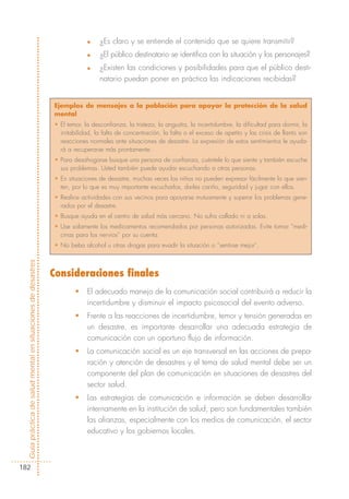 n    ¿Es claro y se entiende el contenido que se quiere transmitir?
                                                                         n    ¿El público destinatario se identifica con la situación y los personajes?
                                                                         n    ¿Existen las condiciones y posibilidades para que el público desti-
                                                                              natario puedan poner en práctica las indicaciones recibidas?


                                                            Ejemplos de mensajes a la población para apoyar la protección de la salud
                                                            mental
                                                            • El temor, la desconfianza, la tristeza, la angustia, la incertidumbre, la dificultad para dormir, la
                                                              irritabilidad, la falta de concentración, la falta o el exceso de apetito y las crisis de llanto son
                                                              reacciones normales ante situaciones de desastre. La expresión de estos sentimientos le ayuda-
                                                              rá a recuperarse más prontamente.
                                                            • Para desahogarse busque una persona de confianza, cuéntele lo que siente y también escuche
                                                              sus problemas. Usted también puede ayudar escuchando a otras personas.
                                                            • En situaciones de desastre, muchas veces los niños no pueden expresar fácilmente lo que sien-
                                                              ten, por lo que es muy importante escucharlos, darles cariño, seguridad y jugar con ellos.
                                                            • Realice actividades con sus vecinos para apoyarse mutuamente y superar los problemas gene-
                                                              rados por el desastre.
                                                            • Busque ayuda en el centro de salud más cercano. No sufra callado ni a solas.
                                                            • Use solamente los medicamentos recomendados por personas autorizadas. Evite tomar “medi-
                                                              cinas para los nervios” por su cuenta.
                                                            • No beba alcohol u otras drogas para evadir la situación o “sentirse mejor”.



                                                            Consideraciones finales
Guía práctica de salud mental en situaciones de desastres




                                                                    •    El adecuado manejo de la comunicación social contribuirá a reducir la
                                                                         incertidumbre y disminuir el impacto psicosocial del evento adverso.
                                                                    •    Frente a las reacciones de incertidumbre, temor y tensión generadas en
                                                                         un desastre, es importante desarrollar una adecuada estrategia de
                                                                         comunicación con un oportuno flujo de información.
                                                                    •    La comunicación social es un eje transversal en las acciones de prepa-
                                                                         ración y atención de desastres y el tema de salud mental debe ser un
                                                                         componente del plan de comunicación en situaciones de desastres del
                                                                         sector salud.
                                                                    •    Las estrategias de comunicación e información se deben desarrollar
                                                                         internamente en la institución de salud, pero son fundamentales también
                                                                         las alianzas, especialmente con los medios de comunicación, el sector
                                                                         educativo y los gobiernos locales.



182
 