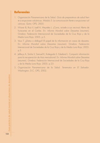 Referencias
                                                            1. Organización Panamericana de la Salud. Guía de preparativos de salud fren-
                                                               te a erupciones volcánicas. Módulo 5: La comunicación frente a erupciones vol-
                                                               cánicas. Quito: OPS; 2005.
                                                            2. Wisner B, Ruiz V, Laell A, Meyreles L. ¡Corra, avísele a sus vecinos! Alerta de
                                                               huracanes en el Caribe. En: Informe Mundial sobre Desastres (resumen).
                                                               Ginebra: Federación Internacional de Sociedades de la Cruz Roja y de la
                                                               Media Luna Roja; 2005. p.5.
                                                            3. Vaux T. ¿Datos o diálogo? El papel de la información en casos de desastre.
                                                               En: Informe Mundial sobre Desastres (resumen). Ginebra: Federación
                                                               Internacional de Sociedades de la Cruz Roja y de la Media Luna Roja; 2005.
                                                               p.5.
                                                            4. Jefferys A, Simha V, Samuel K, Kottegoda S. Eskeland L. Compartir información
                                                               para la recuperación de Asia meriodional. En: Informe Mundial sobre Desastres
                                                               (resumen). Ginebra: Federación Internacional de Sociedades de la Cruz Roja
                                                               y de la Media Luna Roja; 2005. p.23.
                                                            5. Organización Panamericana de la Salud. Terremotos en El Salvador.
                                                               Washington, D.C. OPS, 2002.
Guía práctica de salud mental en situaciones de desastres




184
 