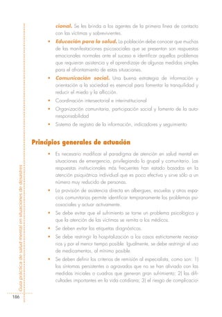 cional. Se les brinda a los agentes de la primera línea de contacto
                                                                     con las víctimas y sobrevivientes.
                                                                 •   Educación para la salud. La población debe conocer que muchas
                                                                     de las manifestaciones psicosociales que se presentan son respuestas
                                                                     emocionales normales ante el suceso e identificar aquellos problemas
                                                                     que requieran asistencia y el aprendizaje de algunas medidas simples
                                                                     para el afrontamiento de estas situaciones.
                                                                 •   Comunicación social. Una buena estrategia de información y
                                                                     orientación a la sociedad es esencial para fomentar la tranquilidad y
                                                                     reducir el miedo y la aflicción.
                                                                 •   Coordinación intersectorial e interinstitucional
                                                                 •   Organización comunitaria, participación social y fomento de la auto-
                                                                     rresponsabilidad
                                                                 •   Sistema de registro de la información, indicadores y seguimiento


                                                            Principios generales de actuación
                                                                 •   Es necesario modificar el paradigma de atención en salud mental en
                                                                     situaciones de emergencia, privilegiando lo grupal y comunitario. Las
Guía práctica de salud mental en situaciones de desastres




                                                                     respuestas institucionales más frecuentes han estado basadas en la
                                                                     atención psiquiátrica individual que es poco efectiva y sirve sólo a un
                                                                     número muy reducido de personas.
                                                                 •   La provisión de asistencia directa en albergues, escuelas y otros espa-
                                                                     cios comunitarios permite identificar tempranamente los problemas psi-
                                                                     cosociales y actuar activamente.
                                                                 •   Se debe evitar que el sufrimiento se torne un problema psicológico y
                                                                     que la atención de las víctimas se remita a los médicos.
                                                                 •   Se deben evitar las etiquetas diagnósticas.
                                                                 •   Se debe restringir la hospitalización a los casos estrictamente necesa-
                                                                     rios y por el menor tiempo posible. Igualmente, se debe restringir el uso
                                                                     de medicamentos, al mínimo posible.
                                                                 •   Se deben definir los criterios de remisión al especialista, como son: 1)
                                                                     los síntomas persistentes o agravados que no se han aliviado con las
                                                                     medidas iniciales o cuadros que generan gran sufrimiento; 2) las difi-
                                                                     cultades importantes en la vida cotidiana; 3) el riesgo de complicacio-


186
 