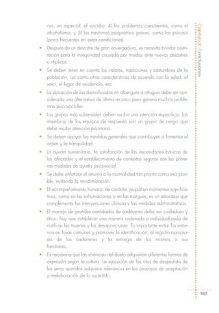 nes, en especial, el suicidio; 4) los problemas coexistentes, como el




                                                                                  Capítulo X: Conclusiones
    alcoholismo, y 5) los trastornos psiquiátrico graves, como las psicosis
    (poco frecuentes en estas condiciones).
•   Después de un desastre de gran envergadura, se necesita brindar orien-
    tación para la inseguridad causada por miedos ante nuevos desastres
    o réplicas.
•   Se deben tener en cuenta los valores, tradiciones y costumbres de la
    población, así como otras características de acuerdo con la edad, el
    sexo, el lugar de residencia, etc.
•   La ubicación de los damnificados en albergues o refugios debe ser con-
    siderada una alternativa de último recurso, pues genera muchos proble-
    mas psicosociales.
•   Los grupos más vulnerables deben recibir una atención específica. Los
    miembros de los equipos de respuesta son un grupo de riesgo que
    debe recibir atención prioritaria.
•   Se deben apoyar las medidas generales que contribuyen a fomentar el
    orden y la tranquilidad.
•   La ayuda humanitaria, la satisfacción de las necesidades básicas de
    los afectados y el establecimiento de contextos seguros son las prime-
    ras medidas de ayuda psicosocial.
•   Se debe enfatizar el retorno a la normalidad tan pronto como sea posi-
    ble, evitando la revictimización.
•   El acompañamiento humano de carácter grupal en momentos significa-
    tivos, como en las exhumaciones o en las morgues, es un abordaje que
    complementa las intervenciones clínicas y las medidas administrativas.
•   El manejo de grandes cantidades de cadáveres debe ser cuidadoso y
    ético; hay que establecer una manera ordenada e individualizada de
    notificar las muertes y las desapariciones. Es importante evitar los entie-
    rros en fosas comunes y promover la identificación, el registro apropia-
    do de los cadáveres y la entrega de los mismos a sus
    familiares.
•   Es necesario que las vivencias del duelo adquieran diferentes formas de
    expresión según la cultura. La ejecución de los ritos de despedida de
    los seres queridos adquiere relevancia en los procesos de aceptación
    y reelaboración de lo sucedido.


                                                                                          187
 