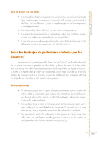 Qué no hacer con los niños




                                                                                      Capítulo X: Conclusiones
       •   No forzarlos a hablar o expresar sus sentimientos. Las intervenciones de
           tipo catártico que promueven la memoria del trauma pueden resultar
           dañinas. Esto es diferente a proporcionarles espacios de libre expresión
           y acompañamiento.
       •   No imponerles ideas o formas de reaccionar o comportarse.
       •   No prescribir psicofármacos ni hospitalizar, salvo muy contadas excep-
           ciones que deben ser valoradas por un especialista.
       •   Evitar el exceso o sobrecarga de ayuda, sobre todo profesional o por
           diferentes equipos, en ocasiones, sin relación entre sí.


Sobre los tamizajes de poblaciones afectadas por los
desastres
        Las encuestas o pruebas para la detección de “casos”, realizadas después
de un evento traumático, pueden ser de utilidad y llamar la atención sobre enfer-
mos que no se han identificado para prevenir una morbilidad de larga evolución.
El costo y la factibilidad pueden ser obstáculos, sobre todo cuando se pretende
aplicar de manera rutinaria a grandes grupos de población. Sin embargo, el tema
no deja de ser discutible y aún existen interrogantes.


Recomendaciones

       •   El tamizaje puede ser útil para detectar problemas como: niveles de
           estrés, altos y sostenidos, que pueden ser indicativos de complicacio-
           nes futuras, depresión, abuso de alcohol o drogas y disfunción impor-
           tante en la vida cotidiana.
       •   No se debe llevar a cabo un tamizaje antes de las primeras cuatro sema-
           nas, dado que las posibilidades de recuperación espontánea son muy
           altas en esa fase y se puede sobrestimar la problemática existente.
       •   Se recomienda aplicarlo solamente a los grupos en riesgo muy bien
           seleccionados que hayan sufrido grandes traumas o en los cuales se
           anticipen elevados índices de trastornos psíquicos.




                                                                                              189
 