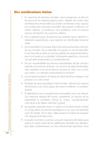 Diez consideraciones básicas
                                                                 1. En situaciones de desastres naturales y otras emergencias, se eleva la
                                                                    frecuencia de los trastornos psíquicos pero, también, de muchas otras
                                                                    manifestaciones emocionales que pueden considerarse como “respues-
                                                                    tas normales ante situaciones anormales” (por ejemplo, la aflicción y el
                                                                    miedo). Además, se evidencian otros problemas como el consumo
                                                                    excesivo de alcohol y las conductas violentas.
                                                                 2. Hay un pequeño grupo de personas que necesitan apoyo específico o
                                                                    tratamiento especializado y que requieren ser identificadas temprana-
                                                                    mente.
                                                                 3. En la actualidad, el concepto clásico de estrés postraumático está sien-
                                                                    do muy criticado. No es aplicable a los países en vías de desarrollo;
                                                                    lo más frecuente es observar síntomas aislados de estrés postraumático,
                                                                    pero no el cuadro en su totalidad. La búsqueda específica y casi exclu-
                                                                    siva del estrés postraumático es contraproducente.
                                                                 4. No son recomendables los servicios especializados de tipo vertical y
                                                                    centrado en la atención al trauma. Los servicios de salud mental deben
                                                                    estar insertados en la red de atención primaria en salud, con un enfo-
                                                                    que amplio y no centrado exclusivamente en el trauma.
Guía práctica de salud mental en situaciones de desastres




                                                                 5. La principal prioridad en el trabajo de salud mental es reintegrar a las
                                                                    personas a su vida normal.
                                                                 6. El trabajo de apoyo psicológico indiscriminado, realizado por equipos
                                                                    del extranjero o por varios grupos de manera simultánea, es contrapro-
                                                                    ducente.
                                                                 7. El debriefing no es un procedimiento aconsejable como una interven-
                                                                    ción temprana después del trauma; actualmente, la mayoría de los
                                                                    especialistas lo consideran ineficaz (e, incluso, contraproducente),
                                                                    como técnica de trabajo individual o grupal.
                                                                 8. Las grandes catástrofes tienen un impacto en la salud mental a media-
                                                                    no y largo plazo; las lesiones psicológicas no se curan tan fácilmente
                                                                    como las heridas. Por lo tanto, debe preverse el trabajo de recupera-
                                                                    ción después de la fase crítica.
                                                                 9. La ayuda humanitaria y social es una parte importante del trabajo para
                                                                    mejorar la salud mental de las poblaciones afectadas por desastres,
                                                                    pero debe complementarse con otras intervenciones específicas. Sería


190
 