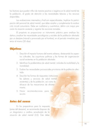 los factores que pueden influir de manera positiva o negativa en la salud mental de




                                                                                        Capítulo II: Evaluación de daños y análisis de necesidades en salud mental en situaciones de desastres
la población, el grado de atención a las necesidades básicas y los recursos
disponibles.
         Las evaluaciones intermedia y final son especializadas. Implican la partici-
pación del personal de salud mental, que debe ampliar y complementar la evalua-
ción inicial comunitaria. Debe ser cualitativa y cuantitativa, definir con mayor pre-
cisión la situación existente y registrar las acciones tomadas.
         El propósito es proporcionar un instrumento práctico para analizar los
daños y evaluar las necesidades psicológicas y sociales de la población afectada
por un desastre (natural o provocado por el hombre), en el periodo inmediato pos-
terior al mismo (30 días).


Objetivos
        1. Describir el impacto humano del evento adverso, destacando los aspec-
           tos culturales, las coyunturas políticas y las formas de organización
           social existentes en la población afectada.
        2. Identificar la problemática de salud mental, incluidas la morbilidad y la
           mortalidad.
        3. Evaluar las necesidades psicosociales prioritarias de la población afec-
           tada.
        4. Describir las formas de respuestas instituciona-
           les (planes y servicios de salud mental
           existentes) y de la población; así como la
           eficacia de los mecanismos de afronta-
           miento.
        5. Hacer recomendaciones          para    la
           acción.


Antes del suceso
        En los preparativos para la respuesta
(antes del desastre), se recomienda disponer de
un diagnóstico o análisis actualizado de la
situación de salud mental (3-5). Éste debe



                                                                                                                                      11
 