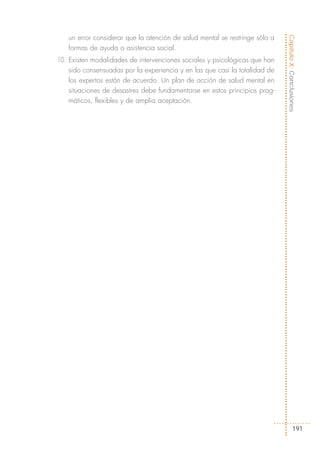 un error considerar que la atención de salud mental se restringe sólo a




                                                                             Capítulo X: Conclusiones
   formas de ayuda o asistencia social.
10. Existen modalidades de intervenciones sociales y psicológicas que han
    sido consensuadas por la experiencia y en las que casi la totalidad de
    los expertos están de acuerdo. Un plan de acción de salud mental en
    situaciones de desastres debe fundamentarse en estos principios prag-
    máticos, flexibles y de amplia aceptación.




                                                                                     191
 