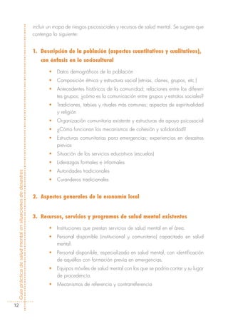 incluir un mapa de riesgos psicosociales y recursos de salud mental. Se sugiere que
                                                            contenga lo siguiente:


                                                            1. Descripción de la población (aspectos cuantitativos y cualitativos),
                                                               con énfasis en lo sociocultural

                                                                   •   Datos demográficos de la población
                                                                   •   Composición étnica y estructura social (etnias, clanes, grupos, etc.)
                                                                   •   Antecedentes históricos de la comunidad; relaciones entre los diferen-
                                                                       tes grupos; ¿cómo es la comunicación entre grupos y estratos sociales?
                                                                   •   Tradiciones, tabúes y rituales más comunes; aspectos de espiritualidad
                                                                       y religión
                                                                   •   Organización comunitaria existente y estructuras de apoyo psicosocial
                                                                   •   ¿Cómo funcionan los mecanismos de cohesión y solidaridad?
                                                                   •   Estructuras comunitarias para emergencias; experiencias en desastres
                                                                       previos
                                                                   •   Situación de los servicios educativos (escuelas)
                                                                   •   Liderazgos formales e informales
                                                                   •   Autoridades tradicionales
Guía práctica de salud mental en situaciones de desastres




                                                                   •   Curanderos tradicionales


                                                            2. Aspectos generales de la economía local


                                                            3. Recursos, servicios y programas de salud mental existentes

                                                                   •   Instituciones que prestan servicios de salud mental en el área.
                                                                   •   Personal disponible (institucional y comunitario) capacitado en salud
                                                                       mental.
                                                                   •   Personal disponible, especializado en salud mental, con identificación
                                                                       de aquéllos con formación previa en emergencias.
                                                                   •   Equipos móviles de salud mental con los que se podría contar y su lugar
                                                                       de procedencia.
                                                                   •   Mecanismos de referencia y contrarreferencia



  12
 