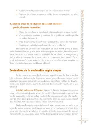 •   Cobertura de la población por los servicios de salud mental




                                                                                        Capítulo II: Evaluación de daños y análisis de necesidades en salud mental en situaciones de desastres
        •   Equipos de primera respuesta y cuáles tienen entrenamiento en salud
            mental.


4. Análisis breve de la situación psicosocial existente
    previa al evento traumático

        •   Datos de morbilidad y mortalidad, relacionados con la salud mental
        •   Conocimientos, actitudes y prácticas de la población ante los proble-
            mas de salud mental
        •   Vías de soluciones de conflictos y desacuerdos; formas de mediación
        •   Fortalezas y debilidades psicosociales de la población
          El disponer de un análisis de la situación de salud mental previo al desas-
tre facilita la evaluación que se debe realizar después del evento, la cual se podría
hacer, entonces, con mayor precisión y calidad. En los planes de emergencias y
en las salas situacionales debe incorporarse el componente salud mental. De no
existir la información antes señalada, debe hacerse un esfuerzo por recopilar los
datos prioritarios (que sean factibles de obtener).


Contenidos de la evaluación según etapas
         En los anexos aparecen los formularios sugeridos para facilitar la evalua-
ción preliminar y la intermedia. Los mismos son un marco de referencia que puede
adaptarse para cada país según sus condiciones específicas y el tipo de desastre.
También se deben tener en cuenta los sistemas de información vigentes en el sec-
tor salud.
        Inicial, primeras 72 horas (anexo 1). Permite un conocimiento preli-
minar del impacto del desastre y trata de identificar las necesidades más inmedia-
tas. La evaluación inicial se realiza mediante la observación directa y la recolec-
ción de información proveniente de los informantes clave de la comunidad (alcal-
des, maestros, trabajadores de salud, líderes comunitarios, etc.).
        Dado que los equipos de salud mental, salvo excepciones, no están en el
lugar del suceso adverso, es el equipo de salud en el nivel primario el que debe
tomar esa información y traducirla en posibles impactos psicosociales. En ese pri-
mer momento, los servicios de salud mental deben preparar la movilización del per-



                                                                                                                                      13
 