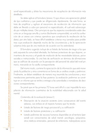 sonal especializado y alistar los mecanismos de recopilación de información más
                                                            detallada.
                                                                     Se debe aplicar el formulario (anexo 1) que ofrece una apreciación global
                                                            de tipo cualitativa y que puede ser diligenciado rápidamente. De esta forma, se
                                                            trata de simplificar y agilizar el mecanismo de recolección de información que
                                                            debe ser llevado a cabo por personal no especializado, el cual está sobrecarga-
                                                            do por múltiples tareas. Otro principio es que los aspectos considerados están des-
                                                            critos en un lenguaje sencillo y común (fácilmente comprensible); se evitó la confec-
                                                            ción de un anexo con criterios operativos que complicaría la recolección de los
                                                            datos; por otro lado, se hace difícil establecer criterios muy cerrados para proble-
                                                            mas cuya evaluación depende mucho de las circunstancias y de la apreciación
                                                            subjetiva (más que de una medición de acuerdo con los estándares).
                                                                    El formulario sugerido incluye de un listado de factores de riesgo a los que
                                                            está expuesta la comunidad afectada, los factores protectores de que dispone, un
                                                            inventario de recursos y el grado de resolución de las necesidades básicas, psico-
                                                            sociales e institucionales. Es una lista de verificación en términos de afirmaciones
                                                            que se califican de acuerdo con la percepción del personal de salud del nivel pri-
                                                            mario, marcando en la casilla correspondiente.
                                                                    Del mismo modo, contiene la apreciación de la información que está mane-
                                                            jando la población y otros comentarios en forma de un análisis simple y preliminar.
Guía práctica de salud mental en situaciones de desastres




                                                            Finalmente, se deben establecer de manera muy resumida las conclusiones y reco-
                                                            mendaciones pertinentes para la fase posterior. La evaluación preliminar se consti-
                                                            tuye en un informe que se remite o entrega a las autoridades o tomadores de deci-
                                                            siones correspondientes.
                                                                    Se prevé que en las primeras 72 horas será difícil o casi imposible la reco-
                                                            pilación de información cuantitativa de la morbilidad relacionada con la salud
                                                            mental.
                                                                    Contenidos de la evaluación (anexo1)
                                                                    •   Descripción de la situación existente como consecuencia del evento
                                                                        adverso, con énfasis en el impacto humano que ha tenido.
                                                                    •   Listado de factores de riesgo psicosocial y su calificación
                                                                    •   Listado de factores protectores y su calificación
                                                                    •   Listado preliminar de recursos humanos disponibles en el territorio (per-
                                                                        sonal) con conocimientos de salud mental: psicólogos, psiquiatras,
                                                                        otros médicos entrenados, personal de enfermería, trabajadores socia-


  14
 