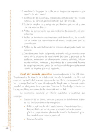 10.Identificación de grupos de población en riesgo o que requieren mayor
                                                                      atención de salud mental.
                                                                   11.Identificación de problemas y necesidades institucionales y de recursos
                                                                      humanos, así como el grado de solución que van teniendo.
                                                                   12.Población desplazada y refugiada: problemática psicosocial y aten-
                                                                      ción que están recibiendo.
                                                                   13.Análisis de la información que está recibiendo la población, por dife-
                                                                      rentes vías.
                                                                   14.Análisis de la coordinación interinstitucional desarrollada, de acuerdo
                                                                      con los actores que intervinieron en el evento; proyecciones para su
                                                                      consolidación.
                                                                   15.Análisis de la sostenibilidad de las acciones desplegadas hasta ese
                                                                      momento
                                                                   16.Consideraciones finales del periodo evaluado; incluye un análisis cua-
                                                                      litativo de la situación de salud mental (actitudes y prácticas de la
                                                                      población, mecanismos de afrontamiento, vivencia del duelo, solucio-
                                                                      nes de conflictos, fortalezas y debilidades de la comunidad; factores
                                                                      de riesgo y protectores, grado de satisfacción de las principales nece-
                                                                      sidades de la gente que se va logrando).
Guía práctica de salud mental en situaciones de desastres




                                                                    Final del periodo poscrítico (aproximadamente a los 30 días).
                                                            Permite analizar la situación de salud mental después del período poscrítico, así
                                                            como una evolución de las apreciaciones realizadas. Debe ofrecer una visión glo-
                                                            bal con una profundización especializada que facilite plantear las líneas de acción
                                                            para la fase subsiguiente de recuperación. El informe final se divulga y discute con
                                                            los responsables y tomadores de decisiones del sector salud.
                                                                   Se recomienda estructurar un informe cuantitativo y cualitativo que
                                                            contenga:
                                                                   •   Evaluación de los planes, servicios y recursos de salud mental existen-
                                                                       tes y su funcionamiento en la emergencia:
                                                                       n   Políticas y planes de salud mental previos al evento traumático.
                                                                           Responsabilidades en los planes y operatividad de los mismos.
                                                                           ¿Se han adaptado estos planes a la situación de desastre?, ¿han
                                                                           funcionado los mecanismos previstos?
                                                                       n   Recursos humanos



  18
 