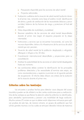 Presupuesto disponible para las acciones de salud mental




                                                                                         Capítulo II: Evaluación de daños y análisis de necesidades en salud mental en situaciones de desastres
            n


            n   Proyectos adicionales
        •   Evaluación cualitativa de la situación de salud mental/evolución duran-
            te el primer mes, tomando como base el análisis inicial; identificación
            de daños y grado de satisfacción de las necesidades (básicas y psico-
            sociales); balance de los factores de riesgo y protectores al final del
            período.
        •   Datos disponibles de morbilidad y mortalidad.
        •   Resumen estadístico de las acciones de salud mental desarrolladas
            durante el primer mes (según el esquema propuesto en la etapa
            intermedia).
        •   Instituciones y servicios que se encuentran funcionando, así como los
            recursos disponibles; daños a la infraestructura de los servicios de salud
            mental que aún persisten.
        •   Situación de salud mental de la población desplazada o refugiada;
            albergues o refugios a los 30 días.
        •   Coordinación interinstitucional desarrollada y proyecciones para su
            consolidación.
        •   Analizar la sostenibilidad de las acciones en salud mental desplegadas
            hasta ese momento.
        •   Las conclusiones deben contener la identificación de los principales
            problemas detectados y las necesidades al terminar esta etapa, así
            como recomendaciones y aspectos a priorizar en el siguiente período
            de recuperación. El informe debe ofrecer una síntesis de la evolución
            de la situación durante el primer mes.


Criterios sobre los tamizajes
        Las encuestas o pruebas hechas para detectar casos después del suceso
traumático pueden ser de utilidad si se dan ciertas condiciones para su realización.
Una de las ventajas es que llaman la atención sobre los enfermos no identificados,
para atenderlos oportunamente y prevenir una morbilidad de larga evolución.
Muchos autores (7) insisten en que no deben existir objeciones intrínsecas para apli-
car pruebas de este tipo, de manera rutinaria, en grupos de población que han
sufrido grandes traumas o en los cuales se anticipan elevados índices de trastornos


                                                                                                                                       19
 