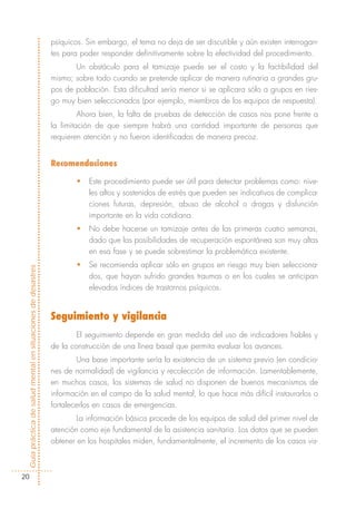 psíquicos. Sin embargo, el tema no deja de ser discutible y aún existen interrogan-
                                                            tes para poder responder definitivamente sobre la efectividad del procedimiento.
                                                                   Un obstáculo para el tamizaje puede ser el costo y la factibilidad del
                                                            mismo; sobre todo cuando se pretende aplicar de manera rutinaria a grandes gru-
                                                            pos de población. Esta dificultad sería menor si se aplicara sólo a grupos en ries-
                                                            go muy bien seleccionados (por ejemplo, miembros de los equipos de respuesta).
                                                                     Ahora bien, la falta de pruebas de detección de casos nos pone frente a
                                                            la limitación de que siempre habrá una cantidad importante de personas que
                                                            requieren atención y no fueron identificadas de manera precoz.


                                                            Recomendaciones

                                                                   •   Este procedimiento puede ser útil para detectar problemas como: nive-
                                                                       les altos y sostenidos de estrés que pueden ser indicativos de complica-
                                                                       ciones futuras, depresión, abuso de alcohol o drogas y disfunción
                                                                       importante en la vida cotidiana.
                                                                   •   No debe hacerse un tamizaje antes de las primeras cuatro semanas,
                                                                       dado que las posibilidades de recuperación espontánea son muy altas
                                                                       en esa fase y se puede sobrestimar la problemática existente.
                                                                   •   Se recomienda aplicar sólo en grupos en riesgo muy bien selecciona-
Guía práctica de salud mental en situaciones de desastres




                                                                       dos, que hayan sufrido grandes traumas o en los cuales se anticipan
                                                                       elevados índices de trastornos psíquicos.


                                                            Seguimiento y vigilancia
                                                                    El seguimiento depende en gran medida del uso de indicadores fiables y
                                                            de la construcción de una línea basal que permita evaluar los avances.
                                                                    Una base importante sería la existencia de un sistema previo (en condicio-
                                                            nes de normalidad) de vigilancia y recolección de información. Lamentablemente,
                                                            en muchos casos, los sistemas de salud no disponen de buenos mecanismos de
                                                            información en el campo de la salud mental, lo que hace más difícil instaurarlos o
                                                            fortalecerlos en casos de emergencias.
                                                                    La información básica procede de los equipos de salud del primer nivel de
                                                            atención como eje fundamental de la asistencia sanitaria. Los datos que se pueden
                                                            obtener en los hospitales miden, fundamentalmente, el incremento de los casos vis-



  20
 