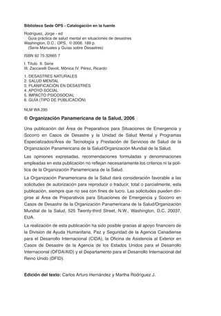 Biblioteca Sede OPS - Catalogación en la fuente

Rodríguez, Jorge - ed
  Guía práctica de salud mental en situaciones de desastres
Washington, D.C.: OPS, © 2006. 189 p.
  (Serie Manuales y Guías sobre Desastres)

ISBN 92 75 32665 7

I. Título II. Serie
III. Zaccarelli Davoli, Mônica IV. Pérez, Ricardo

1. DESASTRES NATURALES
2. SALUD MENTAL
3. PLANIFICACIÓN EN DESASTRES
4. APOYO SOCIAL
5. IMPACTO PSICOSOCIAL
6. GUÍA (TIPO DE PUBLICACIÓN)

NLM WA 295

© Organización Panamericana de la Salud, 2006

Una publicación del Área de Preparativos para Situaciones de Emergencia y
Socorro en Casos de Desastre y la Unidad de Salud Mental y Programas
Especializados/Área de Tecnología y Prestación de Servicios de Salud de la
Organización Panamericana de la Salud/Organización Mundial de la Salud.
Las opiniones expresadas, recomendaciones formuladas y denominaciones
empleadas en esta publicación no reflejan necesariamente los criterios ni la polí-
tica de la Organización Panamericana de la Salud.
La Organización Panamericana de la Salud dará consideración favorable a las
solicitudes de autorización para reproducir o traducir, total o parcialmente, esta
publicación, siempre que no sea con fines de lucro. Las solicitudes pueden diri-
girse al Área de Preparativos para Situaciones de Emergencia y Socorro en
Casos de Desastre de la Organización Panamericana de la Salud/Organización
Mundial de la Salud, 525 Twenty-third Street, N.W., Washington, D.C. 20037,
EUA.
La realización de esta publicación ha sido posible gracias al apoyo financiero de
la Division de Ayuda Humanitaria, Paz y Seguridad de la Agencia Canadiense
para el Desarrollo Internacional (CIDA), la Oficina de Asistencia al Exterior en
Casos de Desastre de la Agencia de los Estados Unidos para el Desarrollo
Internacional (OFDA/AID) y el Departamento para el Desarrollo Internacional del
Reino Unido (DFID).


Edición del texto: Carlos Arturo Hernández y Martha Rodríguez J.
 