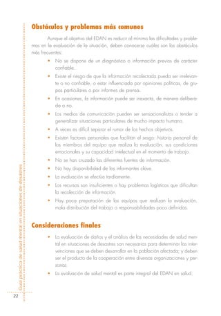 Obstáculos y problemas más comunes
                                                                    Aunque el objetivo del EDAN es reducir al mínimo las dificultades y proble-
                                                            mas en la evaluación de la situación, deben conocerse cuáles son los obstáculos
                                                            más frecuentes:
                                                                   •   No se dispone de un diagnóstico o información previos de carácter
                                                                       confiable.
                                                                   •   Existe el riesgo de que la información recolectada pueda ser irrelevan-
                                                                       te o no confiable, o estar influenciada por opiniones políticas, de gru-
                                                                       pos particulares o por informes de prensa.
                                                                   •   En ocasiones, la información puede ser inexacta, de manera delibera-
                                                                       da o no.
                                                                   •   Los medios de comunicación pueden ser sensacionalistas o tender a
                                                                       generalizar situaciones particulares de mucho impacto humano.
                                                                   •   A veces es difícil separar el rumor de los hechos objetivos.
                                                                   •   Existen factores personales que facilitan el sesgo: historia personal de
                                                                       los miembros del equipo que realiza la evaluación, sus condiciones
                                                                       emocionales y su capacidad intelectual en el momento de trabajo.
                                                                   •   No se han cruzado las diferentes fuentes de información.
Guía práctica de salud mental en situaciones de desastres




                                                                   •   No hay disponibilidad de los informantes clave.
                                                                   •   La evaluación se efectúa tardíamente.
                                                                   •   Los recursos son insuficientes o hay problemas logísticos que dificultan
                                                                       la recolección de información.
                                                                   •   Hay poca preparación de los equipos que realizan la evaluación,
                                                                       mala distribución del trabajo o responsabilidades poco definidas.


                                                            Consideraciones finales
                                                                   •   La evaluación de daños y el análisis de las necesidades de salud men-
                                                                       tal en situaciones de desastres son necesarias para determinar las inter-
                                                                       venciones que se deben desarrollar en la población afectada; y deben
                                                                       ser el producto de la cooperación entre diversas organizaciones y per-
                                                                       sonas.
                                                                   •   La evaluación de salud mental es parte integral del EDAN en salud.



  22
 