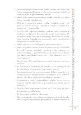 •   Las impresiones personales iniciales pueden ser útiles, pero deben man-




                                                                               Capítulo II: Evaluación de daños y análisis de necesidades en salud mental en situaciones de desastres
    tenerse separadas del resto de la información colectada. También, es
    necesario evitar las generalizaciones rápidas.
•   Deben existir herramientas previas que faciliten el trabajo y se deben
    utilizar categorías estandarizadas.
•   El personal que realiza la evaluación debe permanecer neutral y com-
    parar los diferentes puntos de vista para acercarse a la realidad de la
    manera más objetiva posible.
•   La situación en los primeros momentos puede ser caótica y requiere de
    flexibilidad en el proceso de recolección; pueden existir áreas de difí-
    cil acceso o sobre las cuales no se disponga de información, en con-
    traste con otras. Es posible que no se puedan seguir todos los pasos
    del proceso en un orden lógico.
•   Deben seleccionarse cuidadosamente los informantes clave.
•   Deben asegurarse diferentes fuentes de información que cubran todos
    los niveles y grupos: autoridades centrales y locales, organizaciones
    gubernamentales y no gubernamentales, grupos comunitarios organiza-
    dos, fuerzas de seguridad, cuerpos de socorro y salvamento, institucio-
    nes religiosas, etc.
•   La información debe recolectarse cuidadosamente, pero de una mane-
    ra rápida.
•   En el orden de la salud mental, los más afectados o de riesgo no son
    los más visibles, frecuentemente, en un primer momento.
•   Las necesidades de los enfermos mentales de larga evolución o ya
    conocidos (antes del desastre) deben ser separadas de los problemas
    psicosociales derivados directamente del evento traumático.
•   Las preguntas e investigaciones adelantadas deben ser muy cuidado-
    sas para evitar la impertinencia o que resulten amenazantes para el
    entrevistado.
•   El análisis debe ser tan específico como sea posible y hay que definir
    prioridades y cómo afrontarlas.
•   Se deben evitar los informes voluminosos.
•   Hay que separar las recomendaciones rápidas para la acción inmedia-
    ta de un reporte más detallado que puede ser el informe evaluativo de



                                                                                                                             23
 
