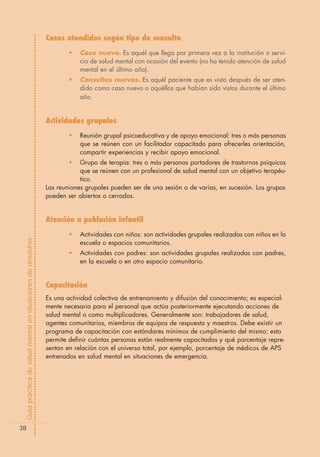 Casos atendidos según tipo de consulta
                                                                    •   Caso nuevo. Es aquél que llega por primera vez a la institución o servi-
                                                                        cio de salud mental con ocasión del evento (no ha tenido atención de salud
                                                                        mental en el último año).
                                                                    •   Consultas nuevas. Es aquél paciente que es visto después de ser aten-
                                                                        dido como caso nuevo o aquéllos que habían sido vistos durante el último
                                                                        año.


                                                            Actividades grupales
                                                                    •   Reunión grupal psicoeducativa y de apoyo emocional: tres o más personas
                                                                        que se reúnen con un facilitador capacitado para ofrecerles orientación,
                                                                        compartir experiencias y recibir apoyo emocional.
                                                                    •   Grupo de terapia: tres o más personas portadores de trastornos psíquicos
                                                                        que se reúnen con un profesional de salud mental con un objetivo terapéu-
                                                                        tico.
                                                            Las reuniones grupales pueden ser de una sesión o de varias, en sucesión. Los grupos
                                                            pueden ser abiertos o cerrados.


                                                            Atención a población infantil
                                                                    •   Actividades con niños: son actividades grupales realizadas con niños en la
Guía práctica de salud mental en situaciones de desastres




                                                                        escuela o espacios comunitarios.
                                                                    •   Actividades con padres: son actividades grupales realizadas con padres,
                                                                        en la escuela o en otro espacio comunitario.


                                                            Capacitación
                                                            Es una actividad colectiva de entrenamiento y difusión del conocimiento; es especial-
                                                            mente necesaria para el personal que actúa posteriormente ejecutando acciones de
                                                            salud mental o como multiplicadores. Generalmente son: trabajadores de salud,
                                                            agentes comunitarios, miembros de equipos de respuesta y maestros. Debe existir un
                                                            programa de capacitación con estándares mínimos de cumplimiento del mismo; esto
                                                            permite definir cuántas personas están realmente capacitadas y qué porcentaje repre-
                                                            sentan en relación con el universo total, por ejemplo, porcentaje de médicos de APS
                                                            entrenados en salud mental en situaciones de emergencia.




  38
 