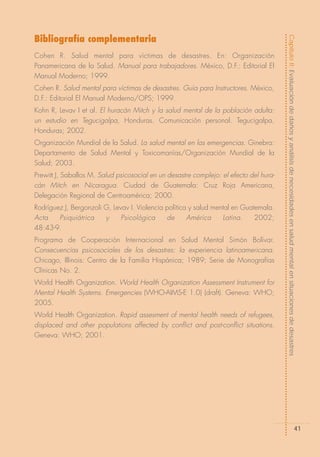 Bibliografía complementaria




                                                                                        Capítulo II: Evaluación de daños y análisis de necesidades en salud mental en situaciones de desastres
Cohen R. Salud mental para víctimas de desastres. En: Organización
Panamericana de la Salud. Manual para trabajadores. México, D.F.: Editorial El
Manual Moderno; 1999.
Cohen R. Salud mental para víctimas de desastres. Guía para Instructores. México,
D.F.: Editorial El Manual Moderno/OPS; 1999.
Kohn R, Levav I et al. El huracán Mitch y la salud mental de la población adulta:
un estudio en Tegucigalpa, Honduras. Comunicación personal. Tegucigalpa,
Honduras; 2002.
Organización Mundial de la Salud. La salud mental en las emergencias. Ginebra:
Departamento de Salud Mental y Toxicomanías/Organización Mundial de la
Salud; 2003.
Prewitt J, Saballos M. Salud psicosocial en un desastre complejo: el efecto del hura-
cán Mitch en Nicaragua. Ciudad de Guatemala: Cruz Roja Americana,
Delegación Regional de Centroamérica; 2000.
Rodríguez J, Bergonzoli G, Levav I. Violencia política y salud mental en Guatemala.
Acta    Psiquiátrica    y    Psicológica      de      América     Latina.    2002;
48:43-9.
Programa de Cooperación Internacional en Salud Mental Simón Bolívar.
Consecuencias psicosociales de los desastres: la experiencia latinoamericana.
Chicago, Illinois: Centro de la Familia Hispánica; 1989; Serie de Monografías
Clínicas No. 2.
World Health Organization. World Health Organization Assessment Instrument for
Mental Health Systems. Emergencies (WHO-AIMS-E 1.0) (draft). Geneva: WHO;
2005.
World Health Organization. Rapid assesment of mental health needs of refugees,
displaced and other populations affected by conflict and post-conflict situations.
Geneva: WHO; 2001.




                                                                                                                                      41
 