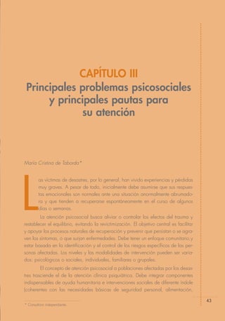 CAPÍTULO III
 Principales problemas psicosociales
      y principales pautas para
              su atención



María Cristina de Taborda*




L
        as víctimas de desastres, por lo general, han vivido experiencias y pérdidas
        muy graves. A pesar de todo, inicialmente debe asumirse que sus respues-
        tas emocionales son normales ante una situación anormalmente abrumado-
        ra y que tienden a recuperarse espontáneamente en el curso de algunos
        días o semanas.
        La atención psicosocial busca aliviar o controlar los efectos del trauma y
restablecer el equilibrio, evitando la revictimización. El objetivo central es facilitar
y apoyar los procesos naturales de recuperación y prevenir que persistan o se agra-
ven los síntomas, o que surjan enfermedades. Debe tener un enfoque comunitario,y
estar basada en la identificación y el control de los riesgos específicos de las per-
sonas afectadas. Los niveles y las modalidades de intervención pueden ser varia-
dos: psicológicos o sociales, individuales, familiares o grupales.
         El concepto de atención psicosocial a poblaciones afectadas por los desas-
tres trasciende el de la atención clínica psiquiátrica. Debe integrar componentes
indispensables de ayuda humanitaria e intervenciones sociales de diferente índole
(coherentes con las necesidades básicas de seguridad personal, alimentación,

                                                                                           43
* Consultora independiente.
 