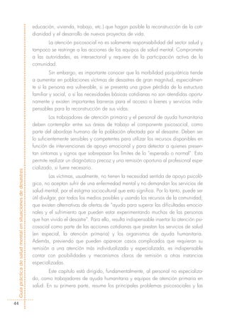 educación, vivienda, trabajo, etc.) que hagan posible la reconstrucción de la coti-
                                                            dianidad y el desarrollo de nuevos proyectos de vida.
                                                                   La atención psicosocial no es solamente responsabilidad del sector salud y
                                                            tampoco se restringe a las acciones de los equipos de salud mental. Compromete
                                                            a las autoridades, es intersectorial y requiere de la participación activa de la
                                                            comunidad.
                                                                     Sin embargo, es importante conocer que la morbilidad psiquiátrica tiende
                                                            a aumentar en poblaciones víctimas de desastres de gran magnitud, especialmen-
                                                            te si la persona era vulnerable, si se presenta una grave pérdida de la estructura
                                                            familiar y social, o si las necesidades básicas cotidianas no son atendidas oportu-
                                                            namente y existen importantes barreras para el acceso a bienes y servicios indis-
                                                            pensables para la reconstrucción de sus vidas.
                                                                     Los trabajadores de atención primaria y el personal de ayuda humanitaria
                                                            deben contemplar entre sus áreas de trabajo el componente psicosocial, como
                                                            parte del abordaje humano de la población afectada por el desastre. Deben ser
                                                            lo suficientemente sensibles y competentes para utilizar los recursos disponibles en
                                                            función de intervenciones de apoyo emocional y para detectar a quienes presen-
                                                            tan síntomas y signos que sobrepasan los límites de lo “esperado o normal”. Esto
                                                            permite realizar un diagnóstico precoz y una remisión oportuna al profesional espe-
                                                            cializado, si fuere necesario.
Guía práctica de salud mental en situaciones de desastres




                                                                      Las víctimas, usualmente, no tienen la necesidad sentida de apoyo psicoló-
                                                            gico, no aceptan sufrir de una enfermedad mental y no demandan los servicios de
                                                            salud mental, por el estigma sociocultural que esto significa. Por lo tanto, puede ser
                                                            útil divulgar, por todos los medios posibles y usando los recursos de la comunidad,
                                                            que existen alternativas de ofertas de “ayuda para superar las dificultades emocio-
                                                            nales y el sufrimiento que pueden estar experimentando muchas de las personas
                                                            que han vivido el desastre”. Para ello, resulta indispensable insertar la atención psi-
                                                            cosocial como parte de las acciones cotidianas que prestan los servicios de salud
                                                            (en especial, la atención primaria) y los organismos de ayuda humanitaria.
                                                            Además, previendo que pueden aparecer casos complicados que requieran su
                                                            remisión a una atención más individualizada y especializada, es indispensable
                                                            contar con posibilidades y mecanismos claros de remisión a otras instancias
                                                            especializadas.
                                                                    Este capítulo está dirigido, fundamentalmente, al personal no especializa-
                                                            do, como trabajadores de ayuda humanitaria y equipos de atención primaria en
                                                            salud. En su primera parte, resume los principales problemas psicosociales y las


  44
 