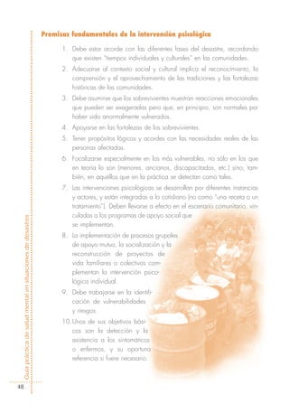 Premisas fundamentales de la intervención psicológica

                                                                  1. Debe estar acorde con las diferentes fases del desastre, recordando
                                                                     que existen “tiempos individuales y culturales” en las comunidades.
                                                                  2. Adecuarse al contexto social y cultural implica el reconocimiento, la
                                                                     comprensión y el aprovechamiento de las tradiciones y las fortalezas
                                                                     históricas de las comunidades.
                                                                  3. Debe asumirse que los sobrevivientes muestran reacciones emocionales
                                                                     que pueden ser exageradas pero que, en principio, son normales por
                                                                     haber sido anormalmente vulnerados.
                                                                  4. Apoyarse en las fortalezas de los sobrevivientes.
                                                                  5. Tener propósitos lógicos y acordes con las necesidades reales de las
                                                                     personas afectadas.
                                                                  6. Focalizarse especialmente en los más vulnerables, no sólo en los que
                                                                     en teoría lo son (menores, ancianos, discapacitados, etc.) sino, tam-
                                                                     bién, en aquéllos que en la práctica se detectan como tales.
                                                                  7. Las intervenciones psicológicas se desarrollan por diferentes instancias
                                                                     y actores, y están integradas a lo cotidiano (no como “una receta o un
                                                                     tratamiento”). Deben llevarse a efecto en el escenario comunitario, vin-
                                                                     culadas a los programas de apoyo social que
Guía práctica de salud mental en situaciones de desastres




                                                                     se implementan.
                                                                  8. La implementación de procesos grupales
                                                                     de apoyo mutuo, la socialización y la
                                                                     reconstrucción de proyectos de
                                                                     vida familiares o colectivos com-
                                                                     plementan la intervención psico-
                                                                     lógica individual.
                                                                  9. Debe trabajarse en la identifi-
                                                                     cación de vulnerabilidades
                                                                     y riesgos.
                                                                  10.Unos de sus objetivos bási-
                                                                     cos son la detección y la
                                                                     asistencia a los sintomáticos
                                                                     o enfermos, y su oportuna
                                                                     referencia si fuere necesario.



  48
 